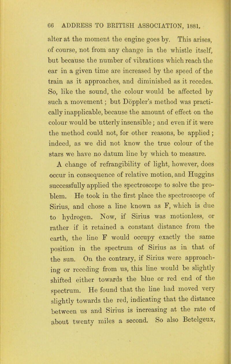 alter at the moment the engine goes by. This arises, of course, not from any change in the whistle itself, but because the number of vibrations which reach the ear in a given time are increased by the speed of the train as it approaches, and diminished as it recedes. So, like the sound, the colour would be affected by such a movement; but Doppler’s method was practi- cally inapplicable, because the amount of effect on the colour would be utterly insensible; and even if it were the method could not, for other reasons, be applied ; indeed, as we did not know the true colour of the stars we have no datum line by which to measure. A change of refrangibility of light, however, does occur in consequence of relative motion, and Huggins successfully applied the spectroscope to solve the pro- blem. He took in the first place the spectroscope of Sirius, and chose a line known as F, which is due to hydrogen. Now, if Sirius was motionless, or rather if it retained a constant distance from the earth, the line F would occupy exactly the same position in the spectrum of Sirius as in that of the sun. On the contrary, if Sirius were approach- ing or receding from us, this line would be slightly shifted either towards the blue or red end of the spectrum. He found that the line had moved very slightly towards the red, indicating that the distance between us and Sirius is increasing at the rate of about twenty miles a second. So also Betelgeux,