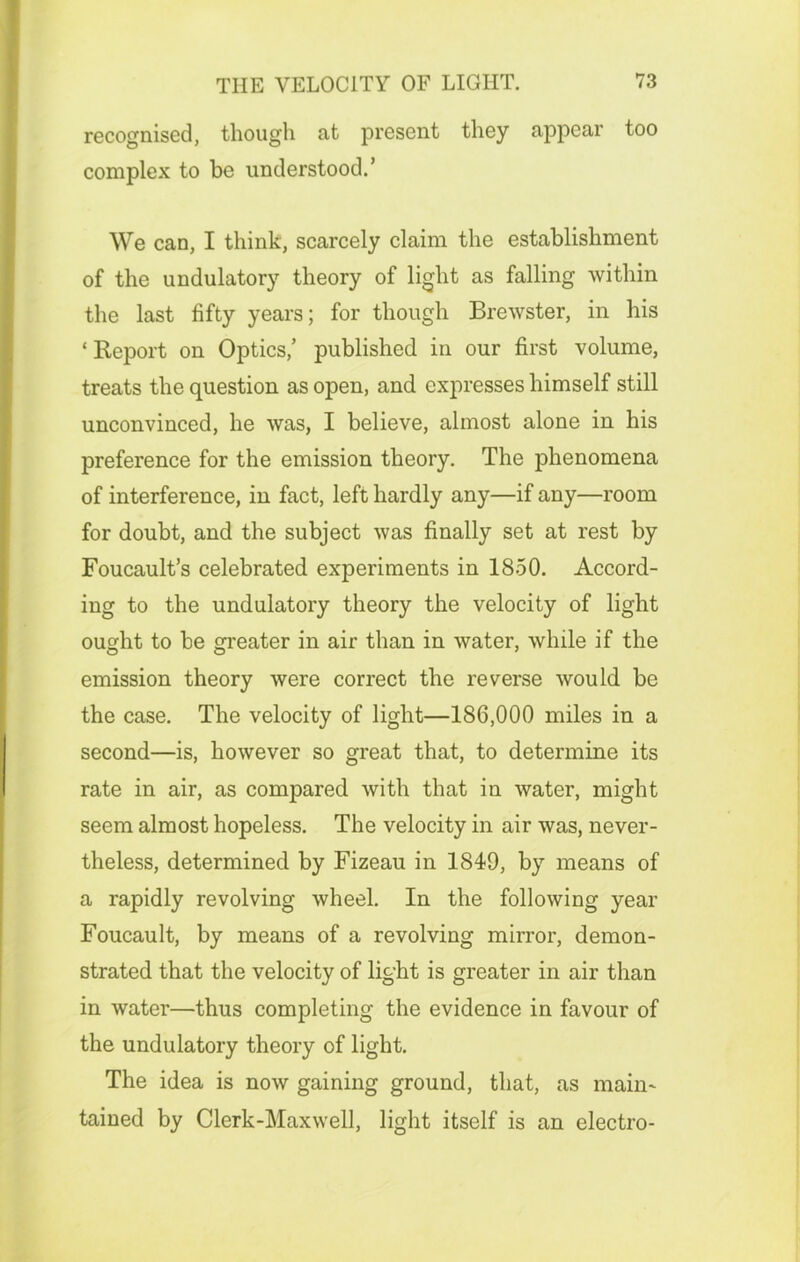 recognised, though at present they appear too complex to be understood.’ We can, I think, scarcely claim the establishment of the undulatory theory of light as falling within the last fifty years; for though Brewster, in his ‘ Report on Optics,’ published in our first volume, treats the question as open, and expresses himself still unconvinced, he was, I believe, almost alone in his preference for the emission theory. The phenomena of interference, in fact, left hardly any—if any—room for doubt, and the subject was finally set at rest by Foucault’s celebrated experiments in 1850. Accord- ing to the undulatory theory the velocity of light ought to be greater in air than in water, while if the emission theory were correct the reverse would be the case. The velocity of light—186,000 miles in a second—is, however so great that, to determine its rate in air, as compared with that in water, might seem almost hopeless. The velocity in air was, never- theless, determined by Fizeau in 1849, by means of a rapidly revolving wheel. In the following year Foucault, by means of a revolving mirror, demon- strated that the velocity of light is greater in air than in water—thus completing the evidence in favour of the undulatory theory of light. The idea is now gaining ground, that, as main- tained by Clerk-Maxwell, light itself is an electro-