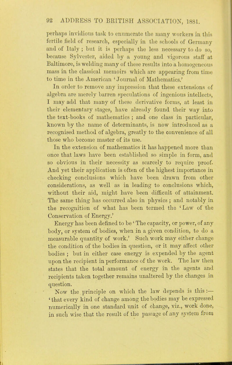 perhaps invidious task to enumerate the many workers in this fertile field of research, especially in the schools of Germany and of Italy ; but it is perhaps the less necessary to do so, because Sylvester, aided by a young and vigorous stall' at Baltimore, is welding many of these results into a homogeneous mass in the classical memoirs which are appearing from time to time in the American ‘Journal of Mathematics/ In order to remove any impression that these extensions of algebra are merely barren speculations of ingenious intellects, I may add that many of these derivative forms, at least in their elementary stages, have already found their way into the text-books of mathematics ; and one class in particular, known by the name of determinants, is now introduced as a recognised method of algebra, greatly to the convenience of all those who become master of its use. In the extension of mathematics it has happened more than once that laws have been established so simple in form, and so obvious in their necessity as scarcely to require proof. And yet their application is often of the highest importance in checking conclusions which have been drawn from other considerations, as well as in leading to conclusions which, without their aid, might have been difficult of attainment. The same thing has occurred also in physics ; and notably in the recognition of what has been termed the ‘ Law of the Conservation of Energy.’ Energy has been defined to be ‘ The capacity, or power, of any body, or system of bodies, when in a given condition, to do a measurable quantity of work.’ Such work may either change the condition of the bodies in question, or it may affect other bodies ; but in either case energy is expended by the agent upon the recipient in performance of the work. The law then states that the total amount of energy in the agents and recipients taken together remains unaltered by the changes in question. Now the principle on which the law depends is this:— ‘ that every kind of change among the bodies may be expressed numerically in one standard unit of change, viz., work done, in such wise that the result of the passage of any system from