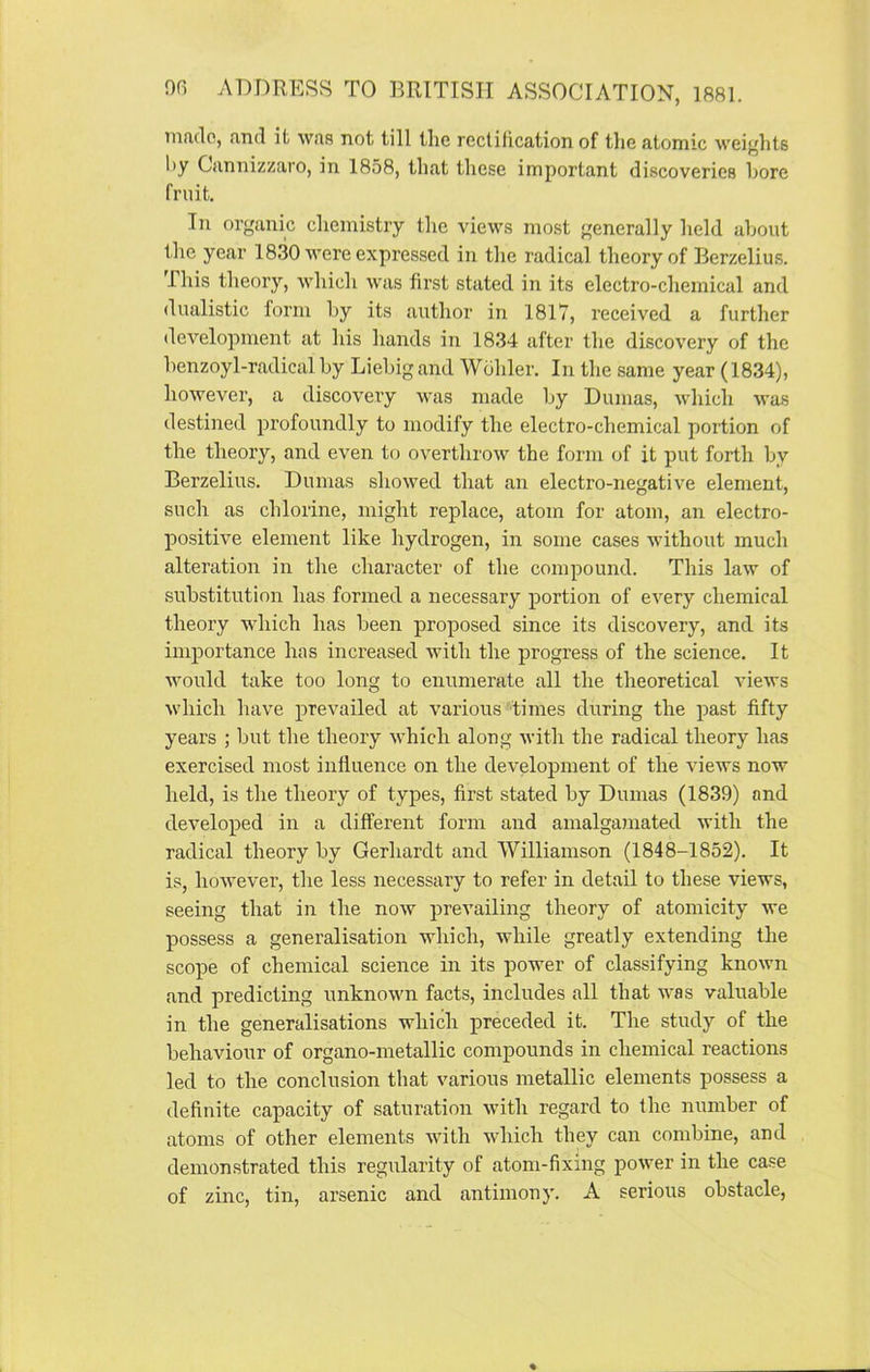 made, find it was not till the rectification of the atomic weights hy Cannizzaro, in 1858, that these important discoveries bore fruit. In organic chemistry the views most generally held about the year 1830 were expressed in the radical theory of Berzelius. This theory, which was first stated in its electro-chemical and dualistic form by its author in 1817, received a further development at his hands in 1834 after the discovery of the benzoyl-radical by Liebig and Wohler. In the same year (1834), however, a discovery was made by Dumas, which was destined profoundly to modify the electro-chemical portion of the theory, and even to overthrow the form of it put forth by Berzelius. Dumas showed that an electro-negative element, such as chlorine, might replace, atom for atom, an electro- positive element like hydrogen, in some cases without much alteration in the character of the compound. This law of substitution has formed a necessary portion of every chemical theory which has been proposed since its discovery, and its importance has increased with the progress of the science. It would take too long to enumerate all the theoretical views which have prevailed at various times during the past fifty years ; but the theory which along with the radical theory has exercised most influence on the development of the views now held, is the theory of types, first stated by Dumas (1839) and developed in a different form and amalgamated with the radical theory by Gerhardt and Williamson (1848-1852). It is, however, the less necessary to refer in detail to these views, seeing that in the now prevailing theory of atomicity we possess a generalisation which, while greatly extending the scope of chemical science in its power of classifying known and predicting unknown facts, includes all that was valuable in the generalisations which preceded it. The study of the behaviour of organo-metallic compounds in chemical reactions led to the conclusion that various metallic elements possess a definite capacity of saturation with regard to the number of atoms of other elements with which they can combine, and demonstrated this regularity of atom-fixing power in the case of zinc, tin, arsenic and antimony. A serious obstacle,