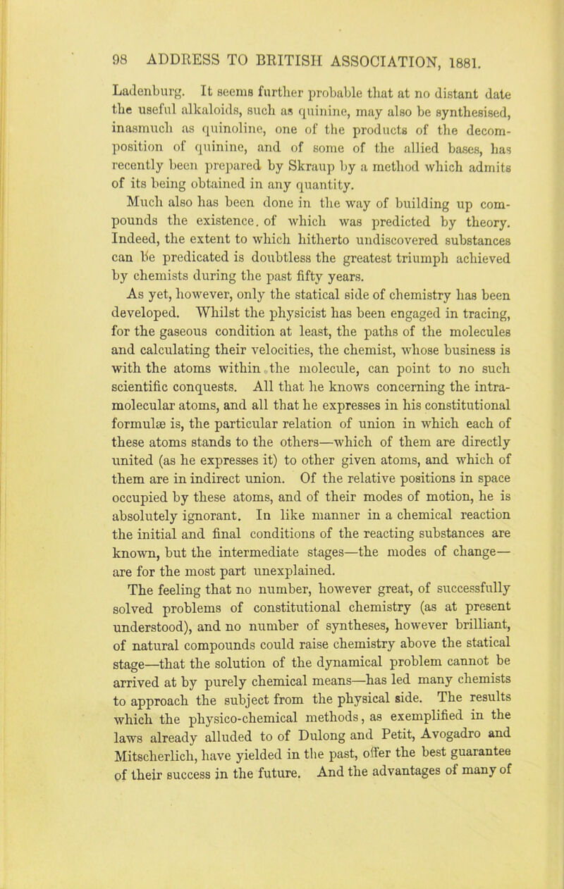 Ladenburg. It seems further probable that at no distant date the useful alkaloids, such as quinine, may also be synthesised, inasmuch as quinoline, one of the products of the decom- position of quinine, and of some of the allied bases, has recently been prepared by Skraup by a method which admits of its being obtained in any quantity. Much also has been done in the way of building up com- pounds the existence, of which was predicted by theory. Indeed, the extent to which hitherto undiscovered substances can be predicated is doubtless the greatest triumph achieved by chemists during the past fifty years. As yet, however, only the statical side of chemistry has been developed. Whilst the physicist has been engaged in tracing, for the gaseous condition at least, the paths of the molecules and calculating their velocities, the chemist, whose business is with the atoms within the molecule, can point to no such scientific conquests. All that he knows concerning the intra- molecular atoms, and all that he expresses in his constitutional formulte is, the particular relation of union in which each of these atoms stands to the others—which of them are directly united (as he expresses it) to other given atoms, and which of them are in indirect union. Of the relative positions in space occupied by these atoms, and of their modes of motion, he is absolutely ignorant. In like manner in a chemical reaction the initial and final conditions of the reacting substances are known, but the intermediate stages—the modes of change— are for the most part unexplained. The feeling that no number, however great, of successfully solved problems of constitutional chemistry (as at present understood), and no number of syntheses, however brilliant, of natural compounds could raise chemistry above the statical stage—that the solution of the dynamical problem cannot be arrived at by purely chemical means—has led many chemists to approach the subject from the physical side. The results which the physico-chemical methods, as exemplified in the laws already alluded to of Dulong and Petit, Avogadro and Mitscherlicli, have yielded in the past, offer the best guarantee of their success in the future. And the advantages of many of