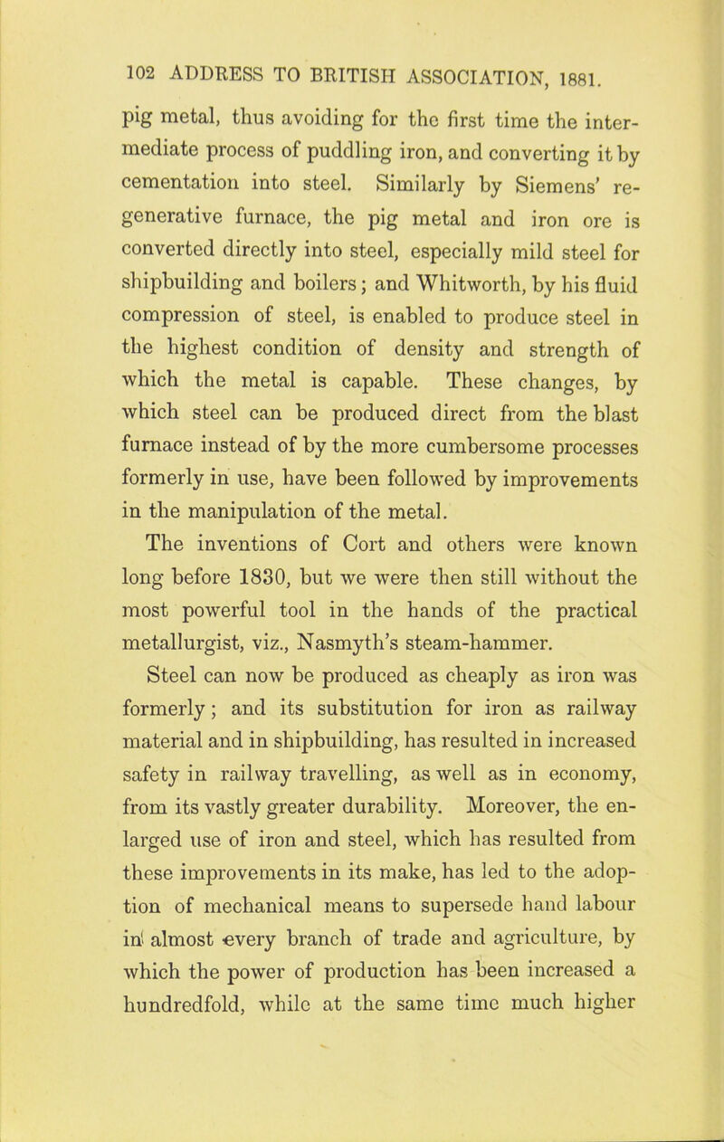 pig metal, thus avoiding for the first time the inter- mediate process of puddling iron, and converting it by cementation into steel. Similarly by Siemens’ re- generative furnace, the pig metal and iron ore is converted directly into steel, especially mild steel for shipbuilding and boilers; and Whitworth, by his fluid compression of steel, is enabled to produce steel in the highest condition of density and strength of which the metal is capable. These changes, by which steel can be produced direct from the blast furnace instead of by the more cumbersome processes formerly in use, have been followed by improvements in the manipulation of the metal. The inventions of Cort and others were known long before 1830, but we were then still without the most powerful tool in the hands of the practical metallurgist, viz., Nasmyth’s steam-hammer. Steel can now be produced as cheaply as iron was formerly; and its substitution for iron as railway material and in shipbuilding, has resulted in increased safety in railway travelling, as well as in economy, from its vastly greater durability. Moreover, the en- larged use of iron and steel, which has resulted from these improvements in its make, has led to the adop- tion of mechanical means to supersede hand labour in' almost •every branch of trade and agriculture, by which the power of production has been increased a hundredfold, while at the same time much higher