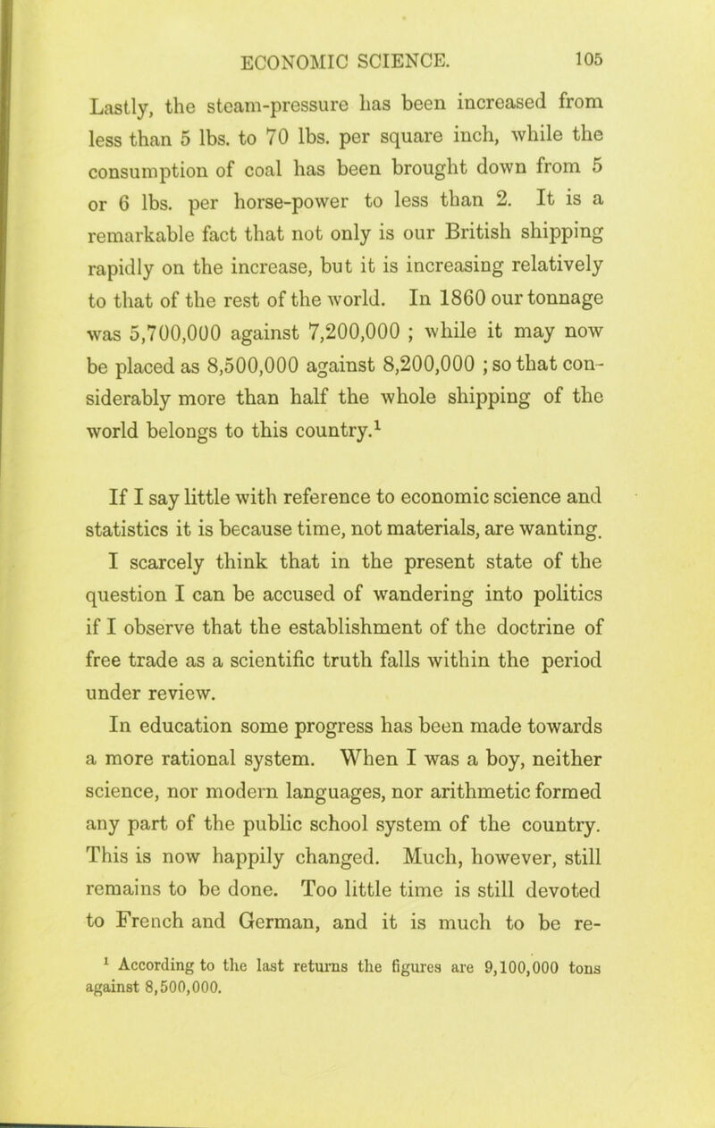 Lastly, the steam-pressure has been increased from less than 5 lbs. to 70 lbs. per square inch, while the consumption of coal has been brought down from 5 or 6 lbs. per horse-power to less than 2. It is a remarkable fact that not only is our British shipping rapidly on the increase, but it is increasing relatively to that of the rest of the Avorld. In 1860 our tonnage was 5,700,000 against 7,200,000 ; while it may now be placed as 8,500,000 against 8,200,000 ; so that con- siderably more than half the whole shipping of the world belongs to this country.1 If I say little with reference to economic science and statistics it is because time, not materials, are wanting. I scarcely think that in the present state of the question I can be accused of wandering into politics if I observe that the establishment of the doctrine of free trade as a scientific truth falls within the period under review. In education some progress has been made towards a more rational system. When I was a boy, neither science, nor modern languages, nor arithmetic formed any part of the public school system of the country. This is now happily changed. Much, however, still remains to be done. Too little time is still devoted to French and German, and it is much to be re- 1 According to the last returns the figures are 9,100,000 tons against 8,500,000.