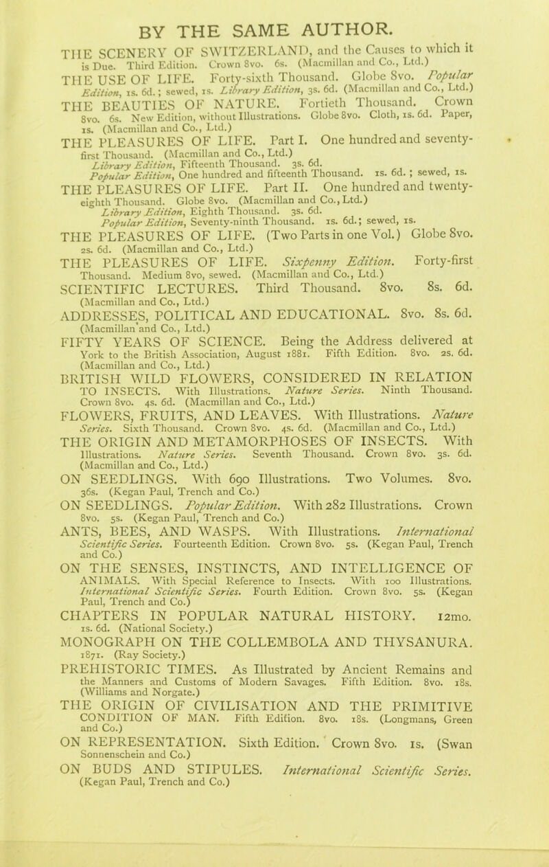 BY THE SAME AUTHOR. TIIE SCENERY OF SWITZERLAND, and the Causes to which it is Due. Third Edition. Crown 8vo. 6s. (Macmillan and Co., Ltd.) THE USE OF LIFE. Forty-sixth Thousand. Globe Svo. Popular Edition, is. 6d.; sewed, is. Library Edition, 3s. 6d. (Macmillan and Co., Ltd.) THE BEAUTIES OF NATURE. Fortieth Thousand. Crown 8vo. 6s. New Edition, without Illustrations. Globe 8vo. Cloth, is. 6d. Paper, is. (Macmillan and Co., Ltd.) THE PLEASURES OF LIFE. Parti. One hundred and seventy- first Thousand. (Macmillan and Co., Ltd.) Library Edition, Fifteenth Thousand. 3s. 6d. Popular Edition, One hundred and fifteenth Thousand, is. 6d. ; sewed, is. THE PLEASURES OF LIFE. Part II. One hundred and twenty- eighth Thousand. Globe 8vo. (Macmillan and Co., Ltd.) Library Edition, Eighth Thousand. 3s. 6d. Popular Edition, Seventy-ninth Thousand, is. 6d.; sewed, is. THE PLEASURES OF LIFE. (Two Parts in one Vol.) Globe Svo. 2s. 6d. (Macmillan and Co., Ltd.) THE PLEASURES OF LIFE. Sixpenny Edition. Forty-first Thousand. Medium 8vo, sewed. (Macmillan and Co., Ltd.) SCIENTIFIC LECTURES. Third Thousand. 8vo. 8s. 6d. (Macmillan and Co., Ltd.) ADDRESSES, POLITICAL AND EDUCATIONAL. Svo. 8s. 6d. (Macmillan and Co., Ltd.) FIFTY YEARS OF SCIENCE. Being the Address delivered at York to the British Association, August 1881. Fifth Edition. 8vo. 2s. 6d. (Macmillan and Co., Ltd.) BRITISH WILD FLOWERS, CONSIDERED IN RELATION TO INSECTS. With Illustrations. Nature Series. Ninth Thousand. Crown 8vo. 4s. 6d. (Macmillan and Co., Ltd.) FLOWERS, FRUITS, AND LEAVES. With Illustrations. Nature Series. Sixth Thousand. Crown 8vo. 4s. 6d. (Macmillan and Co., Ltd.) THE ORIGIN AND METAMORPHOSES OF INSECTS. With Illustrations. Nature Series. Seventh Thousand. Crown 8vo. 3s. 6d. (Macmillan and Co., Ltd.) ON SEEDLINGS. With 690 Illustrations. Two Volumes. Svo. 36s. (Kegan Paul, Trench and Co.) ON SEEDLINGS. Popular Edition. With 282 Illustrations. Crown 8vo. 5s. (Kegan Paul, Trench and Co.) ANTS, BEES, AND WASPS. With Illustrations. International Scientific Series. Fourteenth Edition. Crown 8vo. 5s. (Kegan Paul, Trench and Co.) ON THE SENSES, INSTINCTS, AND INTELLIGENCE OF ANIMALS. With Special Reference to Insects. With 100 Illustrations. International Scientific Series. Fourth Edition. Crown 8vo. 5s. (Kegan Paul, Trench and Co.) CHAPTERS IN POPULAR NATURAL HISTORY. i2mo. is. 6d. (National Society.) MONOGRAPH ON THE COLLEMBOLA AND TIIYSANURA. 1871. (Ray Society.) PREPIISTORIC TIMES. As Illustrated by Ancient Remains and the Manners and Customs of Modern Savages. Fifth Edition. 8vo. 18s. (Williams and Norgate.) THE ORIGIN OF CIVILISATION AND THE PRIMITIVE CONDITION OF MAN. Fifth Edition. 8vo. 18s. (Longmans, Green and Co.) ON REPRESENTATION. Sixth Edition. Crown Svo. is. (Swan Sonnenschein and Co.) ON BUDS AND STIPULES. International Scientific Series. (Kegan Paul, Trench and Co.)