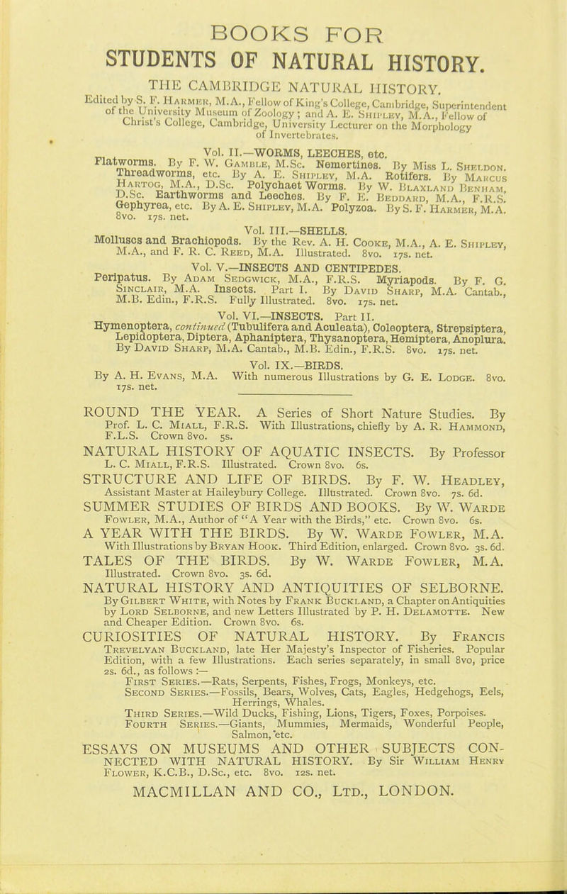 BOOKS FOR STUDENTS OF NATURAL HISTORY. THE CAMBRIDGE NATURAL HISTORY. Bdkecl by S. F. Harmer, M. A., Fellow of King's College, Cambridge, Superintendent °f the Universiiy Museum of Zoology ; and A. E. Shipley, M.A., Fellow of Christ s College, Cambridge, University Lecturer on the Morphology of Invertebrates. . Vol. II.—WORMS, LEECHES, etc. Flatworms. By F. W. Gamble, M.Sc. Nemertines. By Miss L. Sheldon. Threadworms, etc. By A E. Shipley, M.A. Rotifers. By Marcus Hartog, M*A., D.Sc. Polychaet Worms. By W. Blaxland Benham. D.Sc. tarthworms and Leeches. By F. E. Beddard, M.A., F.R S. Gephyrea, etc. By A. E. Shipley, M.A. Polyzoa. By S. F. Harmer, M.A. 8vo. 17s. net. Vol. III.—SHELLS. Molluscs and Brachiopods. By the Rev. A. H. Cooke, M.A., A. E. Shipley M.A., and F. R. C. Reed, M.A. Illustrated. 8vo. 17s. net. Vol. V.—INSECTS AND CENTIPEDES. Peripatus. By Adam Sedgwick, M.A., F.R.S. Myriapods. By F G Sinclair, M.A. Insects. Part I. By David Sharp, M.A. Cantab ' M.B. Edin., F.R.S. Fully Illustrated. 8vo. 17s. net. Vol. VI.—INSECTS. Part II. Hymenoptera, continued (Tubulifera and Aculeata), Coleoptera, Strepsiptera, Lepidoptera, Diptera, Aphaniptera, Thysanoptera, Hemiptera, Anoplura. By David Sharp, M.A. Cantab., M.B. Edin., F.R.S. 8vo. 17s. net. By A. H. Evans, M.A. 17s. net. Vol. IX.—BIRDS. With numerous Illustrations by G. E. Lodge. 8vo. ROUND THE YEAR. A Series of Short Nature Studies. By Prof. L. C. Miall, F.R.S. With Illustrations, chiefly by A. R. Hammond, F.L.S. Crown 8vo. 5s. NATURAL HISTORY OF AQUATIC INSECTS. By Professor L. C. Miall, F.R.S. Illustrated. Crown 8vo. 6s. STRUCTURE AND LIFE OF BIRDS. By F. W. Headley, Assistant Master at Haileybury College. Illustrated. Crown 8vo. 7s. 6d. SUMMER STUDIES OF BIRDS AND BOOKS. By W. Warde Fowler, M.A., Author of “A Year with the Birds,” etc. Crown 8vo. 6s. A YEAR WITH THE BIRDS. By W. Warde Fowler, M.A. With Illustrations by Bryan Hook. Third Edition, enlarged. Crown 8vo. 3s. 6d. TALES OF THE BIRDS. By W. Warde Fowler, M.A. Illustrated. Crown 8vo. 3s. 6d. NATURAL HISTORY AND ANTIQUITIES OF SELBORNE. By Gilbert White, with Notes by Frank Buckland, a Chapter on Antiquities by Lord Selborne, and new Letters Illustrated by P. H. Delamotte. New and Cheaper Edition. Crown 8vo. 6s. CURIOSITIES OF NATURAL HISTORY. By Francis Trevelyan Buckland, late Her Majesty’s Inspector of Fisheries. Popular Edition, with a few Illustrations. Each series separately, in small 8vo, price 2s. 6d., as follows :— First Series.—Rats, Serpents, Fishes, Frogs, Monkeys, etc. Second Series.—Fossils, Bears, Wolves, Cats, Eagles, Hedgehogs, Eels, Herrings, Whales. Third Series.—Wild Ducks, Fishing, Lions, Tigers, Foxes, Porpoises. Fourth Series.—Giants, Mummies, Mermaids, Wonderful People, Salmon, ‘etc. ESSAYS ON MUSEUMS AND OTHER SUBJECTS CON- NECTED WITH NATURAL HISTORY. By Sir William Henry Flower, K.C.B., D.Sc., etc. 8vo. 12s. net. MACMILLAN AND CO., Ltd., LONDON.