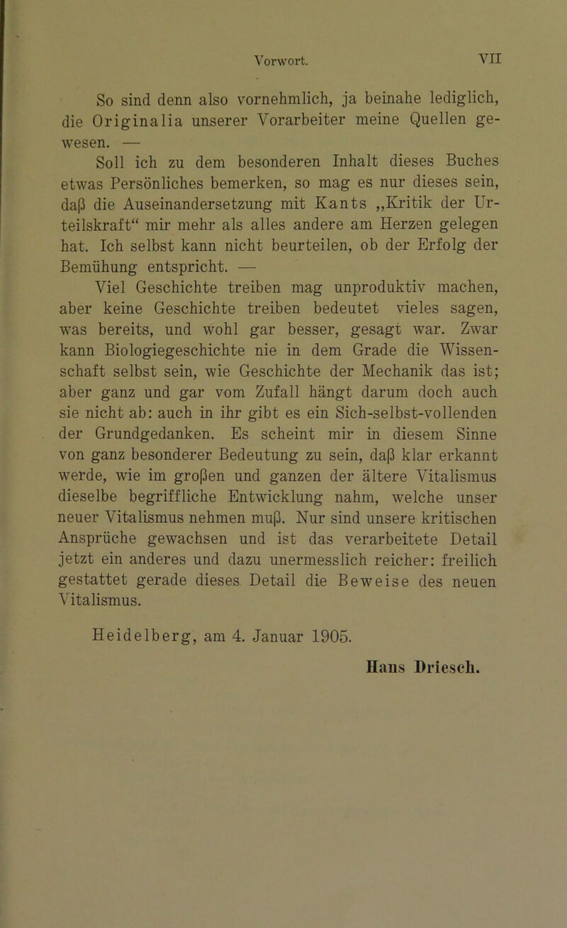 So sind denn also vornehmlich, ja beinahe lediglich, die Originalia unserer Vorarbeiter meine Quellen ge- wesen. — Soll ich zu dem besonderen Inhalt dieses Buches etwas Persönliches bemerken, so mag es nur dieses sein, daß die Auseinandersetzung mit Kants „Kritik der Ur- teilskraft“ mir mehr als alles andere am Herzen gelegen hat. Ich selbst kann nicht beurteilen, ob der Erfolg der Bemühung entspricht. — Viel Geschichte treiben mag unproduktiv machen, aber keine Geschichte treiben bedeutet vieles sagen, was bereits, und wohl gar besser, gesagt war. Zwar kann Biologiegeschichte nie in dem Grade die Wissen- schaft selbst sein, wie Geschichte der Mechanik das ist; aber ganz und gar vom Zufall hängt darum doch auch sie nicht ab: auch in ihr gibt es ein Sich-selbst-vollenden der Grundgedanken. Es scheint mir in diesem Sinne von ganz besonderer Bedeutung zu sein, daß klar erkannt werde, wie im großen und ganzen der ältere Vitalismus dieselbe begriffliche Entwicklung nahm, welche unser neuer Vitalismus nehmen muß. Nur sind unsere kritischen Ansprüche gewachsen und ist das verarbeitete Detail jetzt ein anderes und dazu unermesslich reicher: freilich gestattet gerade dieses Detail die Beweise des neuen Vitalismus. Heidelberg, am 4. Januar 1905. Hans Driesch.