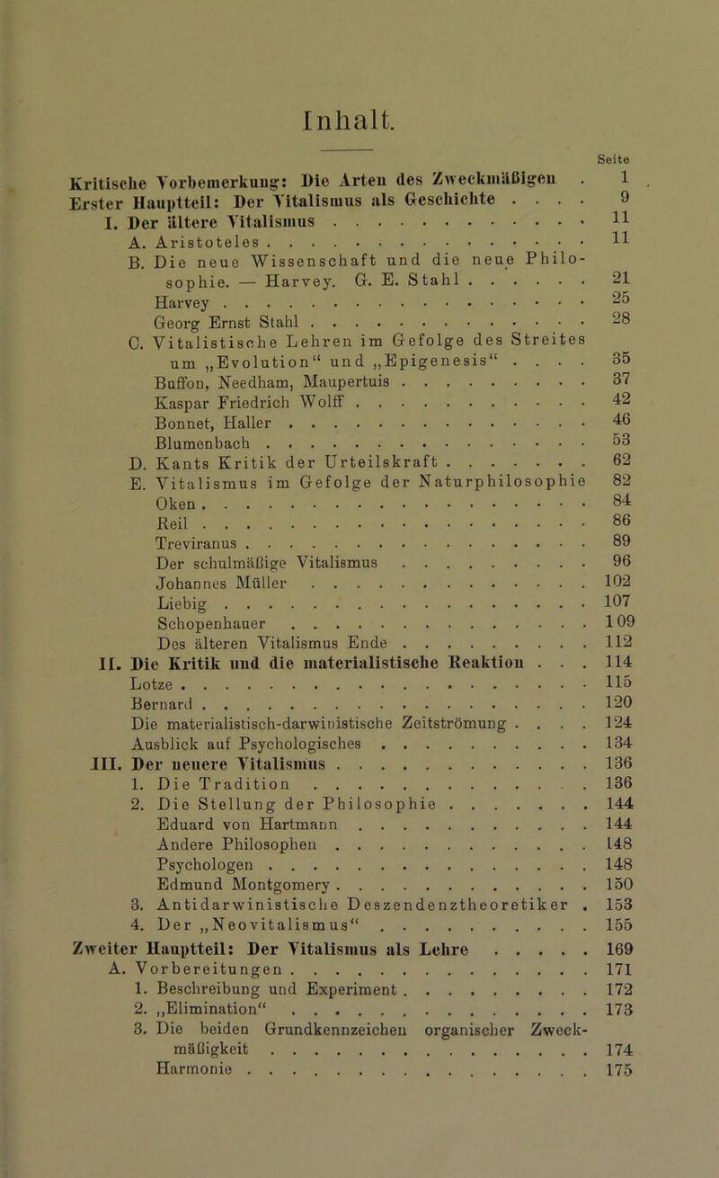 Inhalt. Seite Kritische Vorbemerkung: Die Arten des Zweckmäßigen . 1 Erster Hauptteil: Der Vitalismus als Geschichte .... 9 I. Der ältere Vitalismus 11 A. Aristoteles H B. Die neue Wissenschaft und die neue Philo- sophie. — Harvey. G. E. Stahl 21 Harvey 25 Georg Ernst Stahl 28 C. Vitalistische Lehren im Gefolge des Streites um „Evolution“ und „Epigenesis“ .... 35 Buffon, Needham, Maupertuis 37 Kaspar Friedrich Wolff 42 Bonnet, Haller 46 Blumenbach 53 D. Kants Kritik der Urteilskraft 62 E. Vitalismus im Gefolge der Naturphilosophie 82 Oken 84 Reil 86 Treviranus 89 Der schulmäßige Vitalismus 96 Johannes Müller 102 Liebig 107 Schopenhauer 109 Des älteren Vitalismus Ende 112 II. Die Kritik und die materialistische Reaktion . . . 114 Lotze 115 Bernard 120 Die materialistisch-darwinistische Zeitströmung .... 124 Ausblick auf Psychologisches 134 III. Der neuere Vitalismus 136 1. Die Tradition 136 2. Die Stellung der Philosophie 144 Eduard von Hartmann 144 Andere Philosophen 148 Psychologen 148 Edmund Montgomery 150 3. Antidarwinistische Deszendenztheoretiker . 153 4. Der „Neovitalismus“ 155 Zweiter Hauptteil: Der Vitalismus als Lehre 169 A. Vorbereitungen 171 1. Beschreibung und Experiment 172 2. „Elimination“ 173 3. Die beiden Grundkennzeichen organischer Zweck- mäßigkeit 174 Harmonie 175
