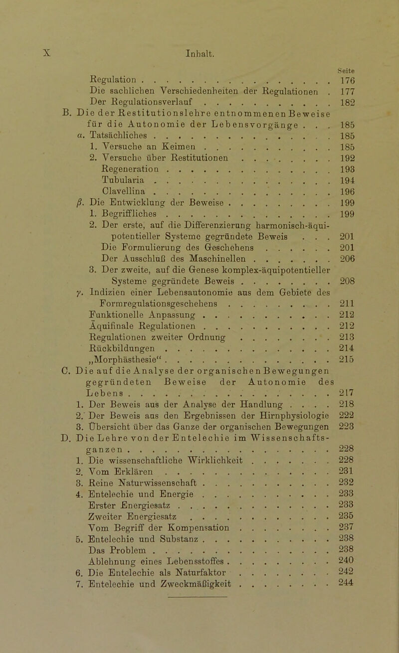 Seite Regulation 176 Die sachlichen Verschiedenheiten der Regulationen . 177 Der Regulationsverlauf 182 B. Die der Restitutionslehre entnommenen Beweise für die Autonomie der Lebensvorgänge . . . 185 а. Tatsächliches 185 1. Versuche an Keimen 185 2. Versuche über Restitutionen 192 Regeneration 193 Tubularia 194 Clavellina 196 ß. Die Entwicklung der Beweise 199 1. Begriffliches 199 2. Der erste, auf die Differenzierung harmonisch-äqui- potentieller Systeme gegründete Beweis . . . 201 Die Formulierung des Geschehens 201 Der Ausschluß des Maschinellen 206 3. Der zweite, auf die Genese komplex-äquipotentieller Systeme gegründete Beweis 208 y. Indizien einer Lebensautonomie aus dem Gebiete des Formregulationsgeschehens 211 Funktionelle Anpassung 212 Äquifinale Regulationen 212 Regulationen zweiter Ordnung 213 Rückbildungen 214 „Morphästhesie“ 215 C. Die auf die Analyse der organischen Bewegungen gegründeten Beweise der Autonomie des Lebens 217 1. Der Beweis aus der Analyse der Handlung .... 218 2. Der Beweis aus den Ergebnissen der Hirnphysiologie 222 3. Übersicht über das Ganze der organischen Bewegungen 223 D. Die Lehre von der Entelechie im Wissenschafts- ganzen 228 1. Die wissenschaftliche Wirklichkeit 228 2. Vom Erklären 231 3. Reine Naturwissenschaft 232 4. Entelechie und Energie 233 Erster Energiesatz 233 Zweiter Energiesatz 235 Vom Begriff der Kompensation 237 5. Entelechie und Substanz 238 Das Problem 238 Ablehnung eines Lebensstoffes 240 б. Die Entelechie als Naturfaktor 242 7. Entelechie und Zweckmäßigkeit 244