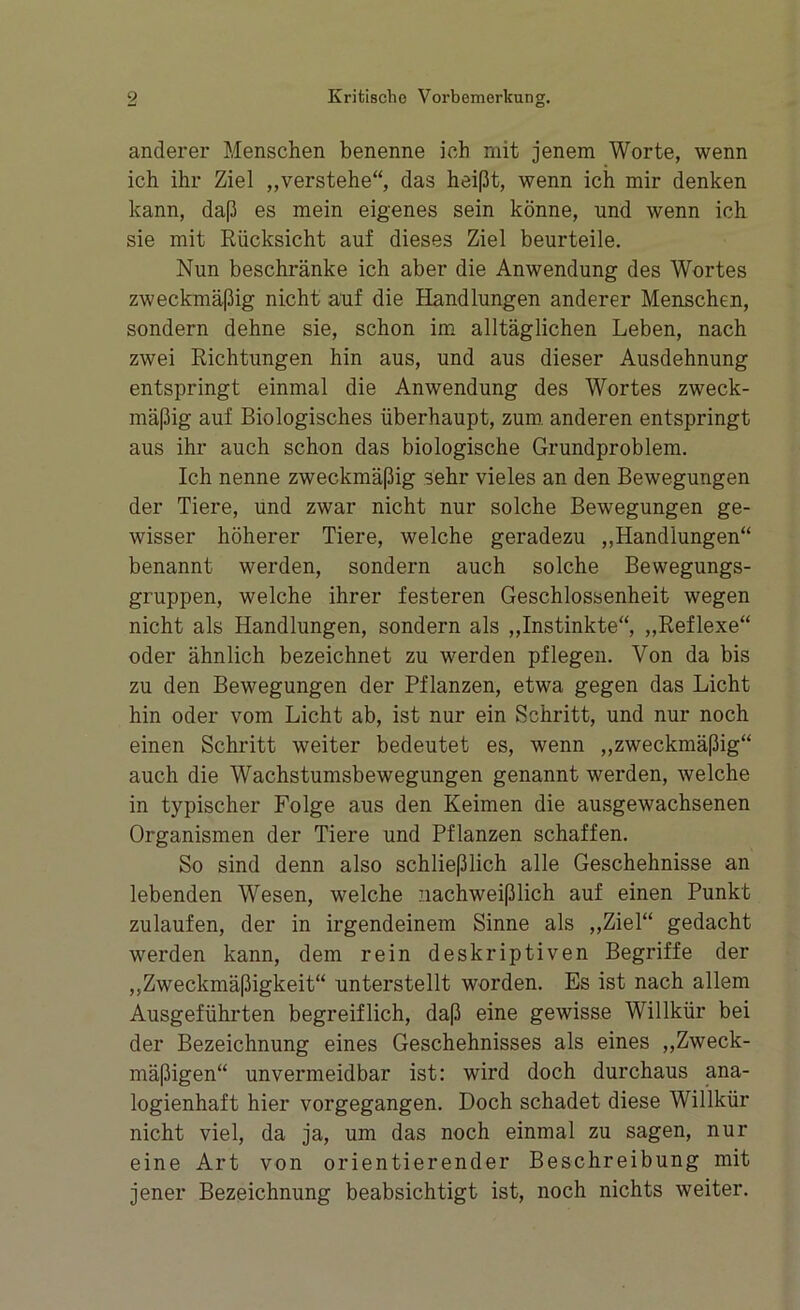 anderer Menschen benenne ich mit jenem Worte, wenn ich ihr Ziel „verstehe“, das heißt, wenn ich mir denken kann, daß es mein eigenes sein könne, und wenn ich sie mit Rücksicht auf dieses Ziel beurteile. Nun beschränke ich aber die Anwendung des Wortes zweckmäßig nicht auf die Handlungen anderer Menschen, sondern dehne sie, schon im alltäglichen Leben, nach zwei Richtungen hin aus, und aus dieser Ausdehnung entspringt einmal die Anwendung des Wortes zweck- mäßig auf Biologisches überhaupt, zum. anderen entspringt aus ihr auch schon das biologische Grundproblem. Ich nenne zweckmäßig sehr vieles an den Bewegungen der Tiere, und zwar nicht nur solche Bewegungen ge- wisser höherer Tiere, welche geradezu „Handlungen“ benannt werden, sondern auch solche Bewegungs- gruppen, welche ihrer festeren Geschlossenheit wegen nicht als Handlungen, sondern als „Instinkte“, „Reflexe“ oder ähnlich bezeichnet zu werden pflegen. Von da bis zu den Bewegungen der Pflanzen, etwa gegen das Licht hin oder vom Licht ab, ist nur ein Schritt, und nur noch einen Schritt weiter bedeutet es, wenn „zweckmäßig“ auch die Wachstumsbewegungen genannt werden, welche in typischer Folge aus den Keimen die ausgewachsenen Organismen der Tiere und Pflanzen schaffen. So sind denn also schließlich alle Geschehnisse an lebenden Wesen, welche nachweißlich auf einen Punkt zulaufen, der in irgendeinem Sinne als „Ziel“ gedacht werden kann, dem rein deskriptiven Begriffe der „Zweckmäßigkeit“ unterstellt worden. Es ist nach allem Ausgeführten begreiflich, daß eine gewisse Willkür bei der Bezeichnung eines Geschehnisses als eines „Zweck- mäßigen“ unvermeidbar ist: wird doch durchaus ana- logienhaft hier vorgegangen. Doch schadet diese Willkür nicht viel, da ja, um das noch einmal zu sagen, nur eine Art von orientierender Beschreibung mit jener Bezeichnung beabsichtigt ist, noch nichts weiter.