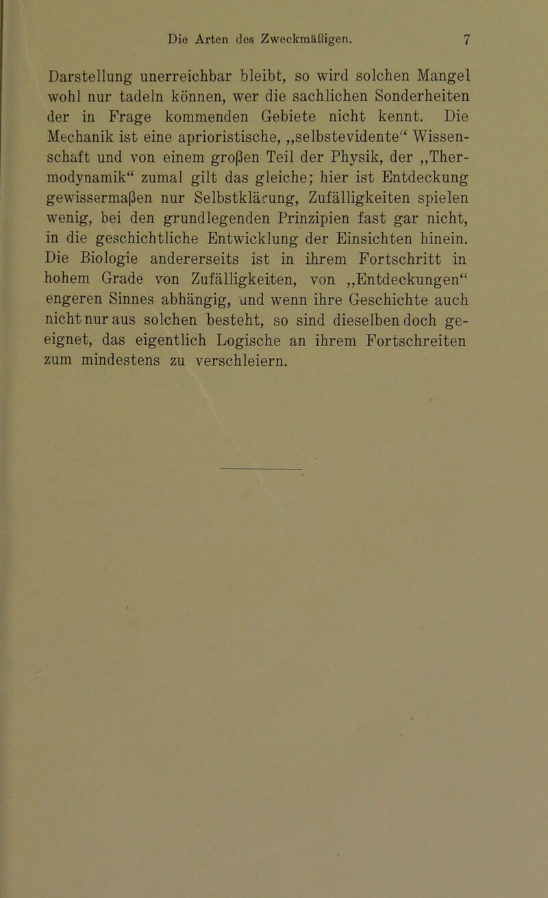 Darstellung unerreichbar bleibt, so wird solchen Mangel wohl nur tadeln können, wer die sachlichen Sonderheiten der in Frage kommenden Gebiete nicht kennt. Die Mechanik ist eine aprioristische, „selbstevidente“ Wissen- schaft und von einem großen Teil der Physik, der „Ther- modynamik“ zumal gilt das gleiche; hier ist Entdeckung gewissermaßen nur Selbstkläi’ung, Zufälligkeiten spielen wenig, bei den grundlegenden Prinzipien fast gar nicht, in die geschichtliche Entwicklung der Einsichten hinein. Die Biologie andererseits ist in ihrem Fortschritt in hohem Grade von Zufälligkeiten, von „Entdeckungen“ engeren Sinnes abhängig, und wenn ihre Geschichte auch nicht nur aus solchen besteht, so sind dieselben doch ge- eignet, das eigentlich Logische an ihrem Fortschreiten zum mindestens zu verschleiern.