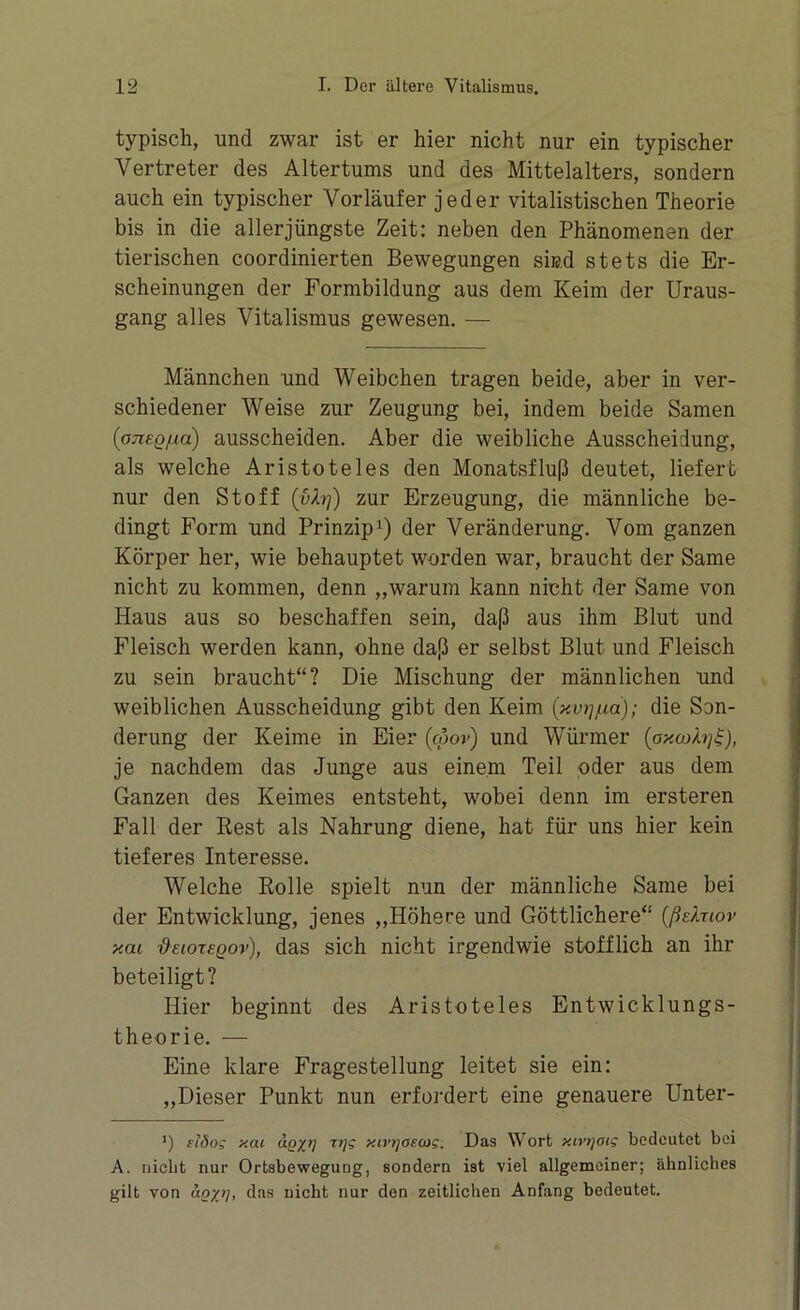 typisch, und zwar ist er hier nicht nur ein typischer Vertreter des Altertums und des Mittelalters, sondern auch ein typischer Vorläufer jeder vitalistischen Theorie bis in die aller jüngste Zeit: neben den Phänomenen der tierischen coordinierten Bewegungen sind stets die Er- scheinungen der Formbildung aus dem Keim der Uraus- gang alles Vitalismus gewesen. — Männchen und Weibchen tragen beide, aber in ver- schiedener Weise zur Zeugung bei, indem beide Samen (onsQ/ia) ausscheiden. Aber die weibliche Ausscheidung, als welche Aristoteles den Monatsfluß deutet, liefert nur den Stoff {ylrj) zur Erzeugung, die männliche be- dingt Form und Prinzip1) der Veränderung. Vom ganzen Körper her, wie behauptet worden war, braucht der Same nicht zu kommen, denn „warum kann nicht der Same von Haus aus so beschaffen sein, daß aus ihm Blut und Fleisch werden kann, ohne daß er selbst Blut und Fleisch zu sein braucht“? Die Mischung der männlichen und weiblichen Ausscheidung gibt den Keim {xv-q/xa); die Son- derung der Keime in Eier (coov) und Würmer (oxa>b]£), je nachdem das Junge aus einem Teil oder aus dem Ganzen des Keimes entsteht, wobei denn im ersteren Fall der Rest als Nahrung diene, hat für uns hier kein tieferes Interesse. Welche Rolle spielt nun der männliche Same bei der Entwicklung, jenes „Höhere und Göttlichere“ (ßsXuor xou deiorsQov), das sich nicht irgendwie stofflich an ihr beteiligt? Hier beginnt des Aristoteles Entwicklungs- theorie. — Eine klare Fragestellung leitet sie ein: „Dieser Punkt nun erfordert eine genauere Unter- *) tlöo; y.at äg/rj xtvijoscog. Das Wort y.tvtjoig bedeutet bei A. nicht nur Ortsbeweguug, sondern ist viel allgemeiner; ähnliches gilt von an/1], das nicht nur den zeitlichen Anfang bedeutet.