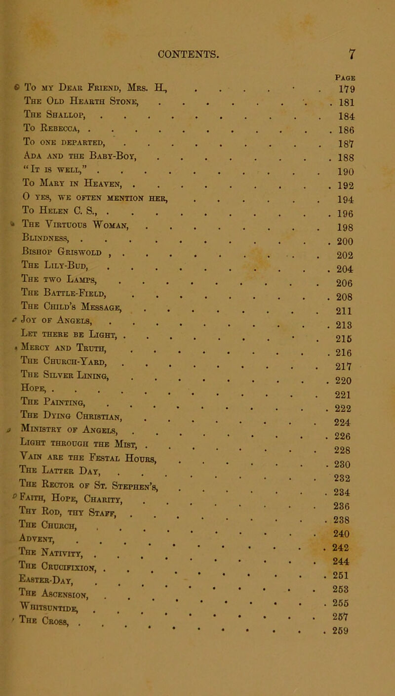 S To my Dear Friend, Mrs. H., The Odd Hearth Stone, TnE Shallop, To Rebecca, .... To one departed, Ada and the Baby-Boy, “It is well,” . To Mary in Heaven, . 0 yes, we often mention her, To Helen C. S., . » The Virtuous Woman, Blindness, .... Bishop Griswold , . The Lily-Bud, The two Lamps, The Battle-Field, The Child’s Message, f Joy of Angels, Let there be Light, . « Mercy' and Truth, The Church-Yard, The Silver Lining, Hope, The Painting, The Dy'ing Christian, j Ministry of Angels, Light through the Mist, . Vain are the Festal Hours, The Latter Day, The Rector of St. Stephen’s, e Faith, Hope, Charity, Thy Rod, thy Staff, The Church, Advent, The Nativity, . ' • • • The Crucifixion, . Easter-Day, The Ascension, W H1TSUNTIDE, ' The Cross, . Page 179 . 181 184 . 186 187 . 188 190 . 192 . 194 . 196 198 . 200 202 . 204 . 206 . 208 . 211 . 213 . 216 . 216 217 . 220 221 . 222 224 . 226 228 . 230 . 232 . 234 236 . 238 . 240 . 242 . 244 . 261 . 253 . 256 . 257 . 269