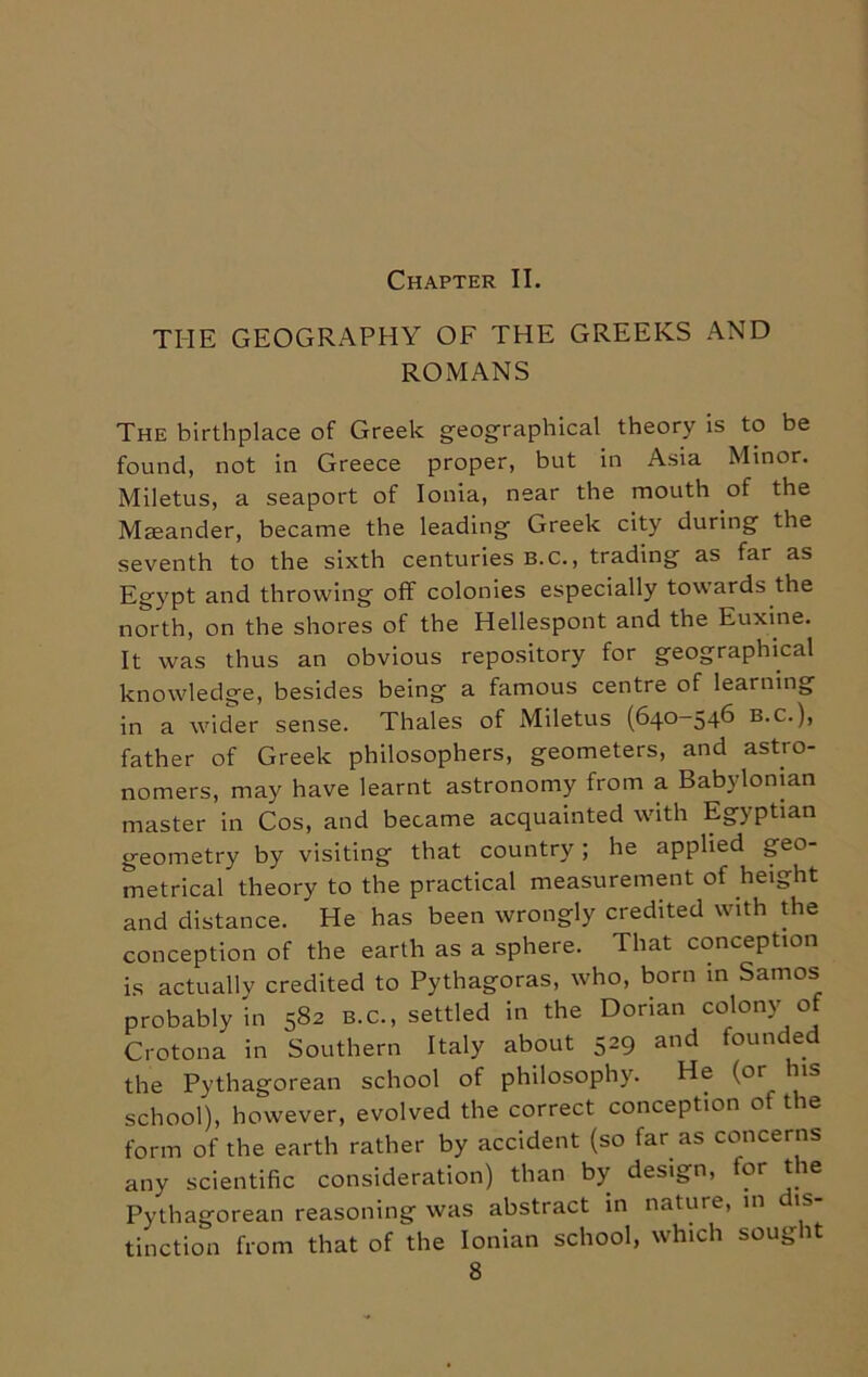 Chapter II. THE GEOGRAPHY OF THE GREEKS AND ROMANS The birthplace of Greek geographical theory is to be found, not in Greece proper, but in Asia Minor. Miletus, a seaport of Ionia, near the mouth of the Maeander, became the leading Greek city during the seventh to the sixth centuries b.c., trading as far as Egypt and throwing off colonies especially towards the north, on the shores of the Hellespont and the Euxine. It was thus an obvious repository for geographical knowledge, besides being a famous centre of learning in a wider sense. Thales of Miletus (640—546 b.c.), father of Greek philosophers, geometers, and astro- nomers, may have learnt astronomy from a Babylonian master in Cos, and became acquainted with Egyptian geometry by visiting that country ; he applied geo- metrical theory to the practical measurement of height and distance. He has been wrongly credited with the conception of the earth as a sphere. That conception is actually credited to Pythagoras, who, born in Samos probably in 582 b.c., settled in the Dorian colony of Crotona in Southern Italy about 529 and founded the Pythagorean school of philosophy. He (or ns school), however, evolved the correct conception of the form of the earth rather by accident (so far as concerns any scientific consideration) than by design, tor the Pythagorean reasoning was abstract in nature, in is tinction from that of the Ionian school, which sought