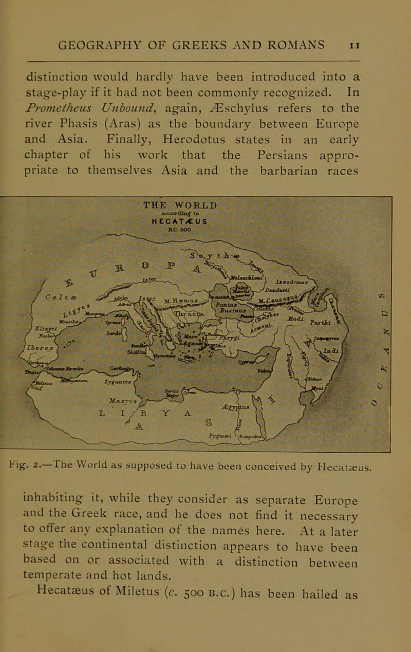 distinction would hardly have been introduced into a stage-play if it had not been commonly recognized. In Prometheus Unbound., again, Hischylus refers to the river Phasis (Aras) as the boundary between Europe and Asia. Finally, Herodotus states in an early chapter of his work that the Persians appro- priate to themselves Asia and the barbarian races J 2-—Hie World as supposed to have been conceived by Hecataeus. inhabiting it, while they consider as separate Europe and the Greek race, and he does not find it necessary to offer any explanation of the names here. At a later stage the continental distinction appears to have been based on or associated with a distinction between temperate and hot lands. Hecataeus of Miletus (c. 500 b.c.) has been hailed as THE WOR.LD uocoidiug to HECAT/CUS HC. 500