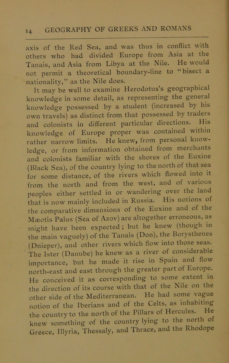 axis of the Red Sea, and was thus in conflict w ith others who had divided Europe from Asia at the Tanais, and Asia from Libya at the Nile. He would not permit a theoretical boundary-line to “bisect a nationality,” as the Nile does. It may be well to examine Herodotus’s geographical knowledge in some detail, as representing the general knowledge possessed by a student (increased by his own travels) as distinct from that possessed by traders and colonists in different particular directions. His knowledge of Europe proper was contained within rather narrow limits. He knew, from personal know- ledge, or from information obtained from merchants and colonists familiar with the shores of the Euxine (Black Sea), of the country lying to the north of that sea for some distance, of the rivers which flowed into it from the north and from the west, and of various peoples either settled in or wandering over the land that is now mainly included in Russia. His notions of the comparative dimensions of the Euxine and of the Mceotis Pal us (Sea of Azov) are altogether erroneous, as might have been expected ; but he knew (though in the main vaguely) of the Tanais (Don), the Borysthenes (Dnieper), and other rivers which flow into those seas. The Ister (Danube) he knew as a river of considerable importance, but he made it rise in Spain and flow north-east and east through the greater part of Europe. He conceived it as corresponding to some extent in the direction of its course with that of the Nile on the other side of the Mediterranean. He had some vague notion of the Iberians and of the Celts, as inhabiting the country to the north of the Pillars of Hercules. He knew something of the country lying to the north of Greece, Illyria, Thessaly, and Thrace, and the Rhodope