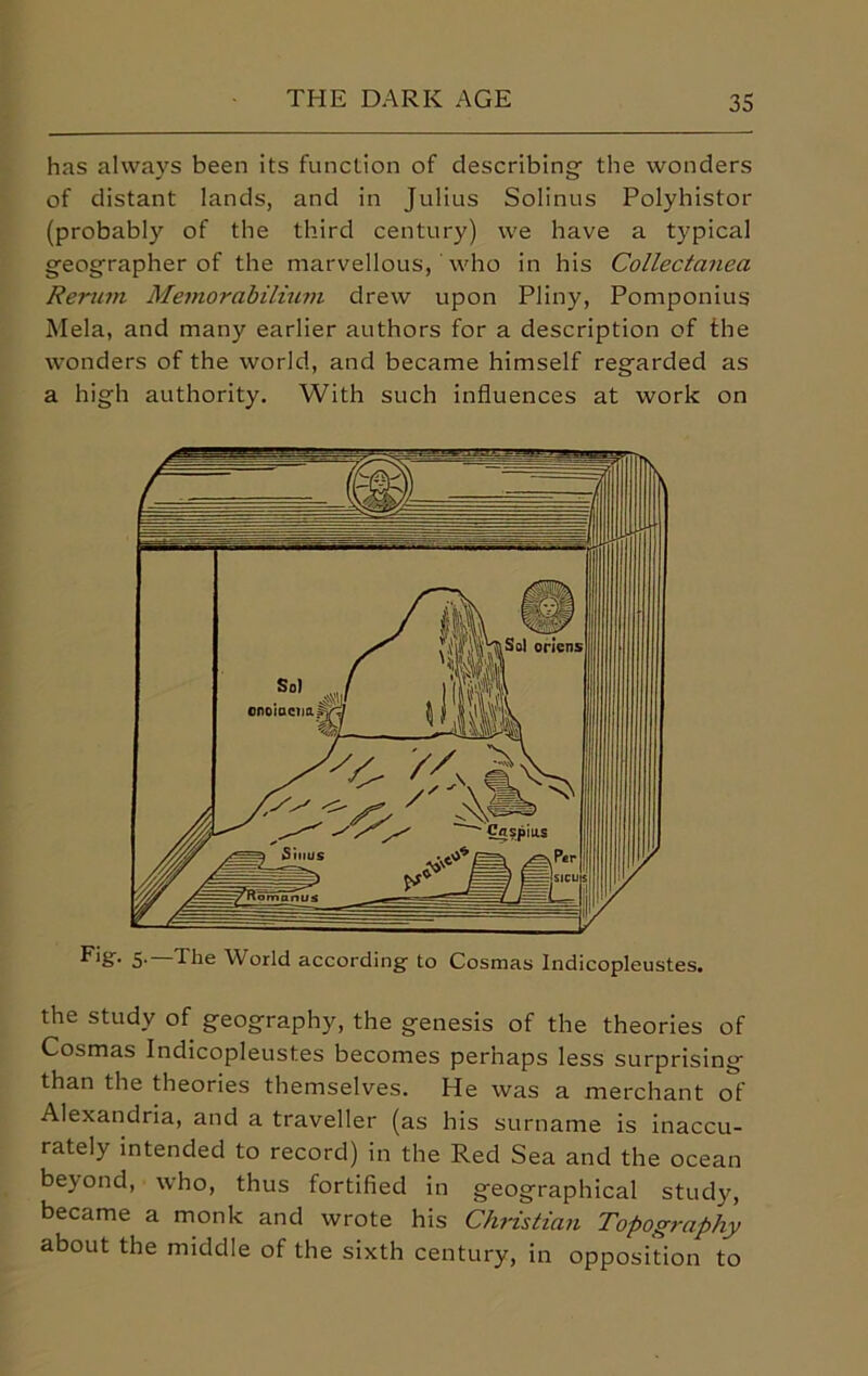 has always been its function of describing- the wonders of distant lands, and in Julius Solinus Polyhistor (probably of the third century) we have a typical geographer of the marvellous, who in his Collectanea Renun Memorabilium drew upon Pliny, Pomponius Mela, and many earlier authors for a description of the wonders of the world, and became himself regarded as a high authority. With such influences at work on the study of geography, the genesis of the theories of Cosmas Indicopleustes becomes perhaps less surprising than the theories themselves. He was a merchant of Alexandria, and a traveller (as his surname is inaccu- rately intended to record) in the Red Sea and the ocean beyond, who, thus fortified in geographical study, became a monk and wrote his Christian Topography about the middle of the sixth century, in opposition to