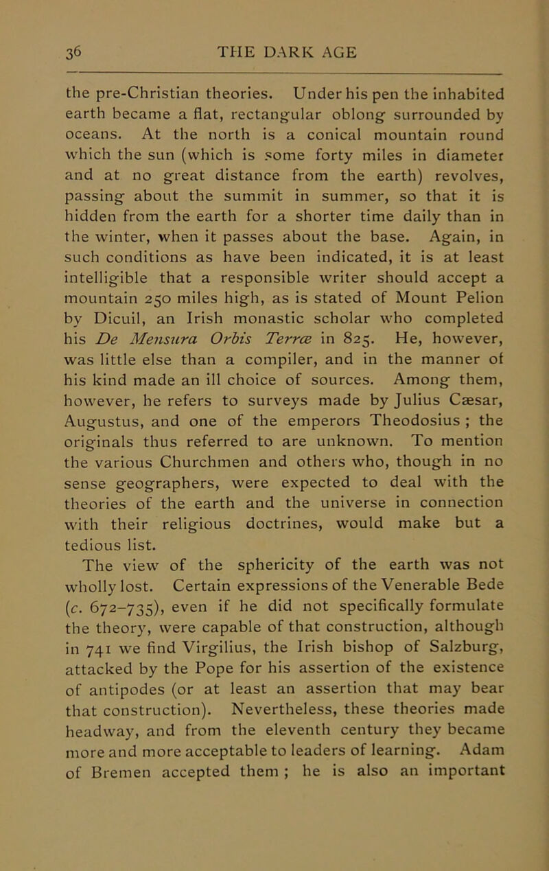 the pre-Christian theories. Under his pen the inhabited earth became a flat, rectangular oblong surrounded by oceans. At the north is a conical mountain round which the sun (which is some forty miles in diameter and at no great distance from the earth) revolves, passing about the summit in summer, so that it is hidden from the earth for a shorter time daily than in the winter, when it passes about the base. Again, in such conditions as have been indicated, it is at least intelligible that a responsible writer should accept a mountain 250 miles high, as is stated of Mount Pelion by Dicuil, an Irish monastic scholar who completed his De Mensura Orbis Terrce in 825. He, however, was little else than a compiler, and in the manner ot his kind made an ill choice of sources. Among them, however, he refers to surveys made by Julius Caesar, Augustus, and one of the emperors Theodosius ; the originals thus referred to are unknown. To mention the various Churchmen and others who, though in no sense geographers, were expected to deal with the theories of the earth and the universe in connection with their religious doctrines, would make but a tedious list. The view of the sphericity of the earth was not wholly lost. Certain expressions of the Venerable Bede (c. 672-735), even if he did not specifically formulate the theory, were capable of that construction, although in 741 we find Virgilius, the Irish bishop of Salzburg, attacked by the Pope for his assertion of the existence of antipodes (or at least an assertion that may bear that construction). Nevertheless, these theories made headway, and from the eleventh century they became more and more acceptable to leaders of learning. Adam of Bremen accepted them ; he is also an important