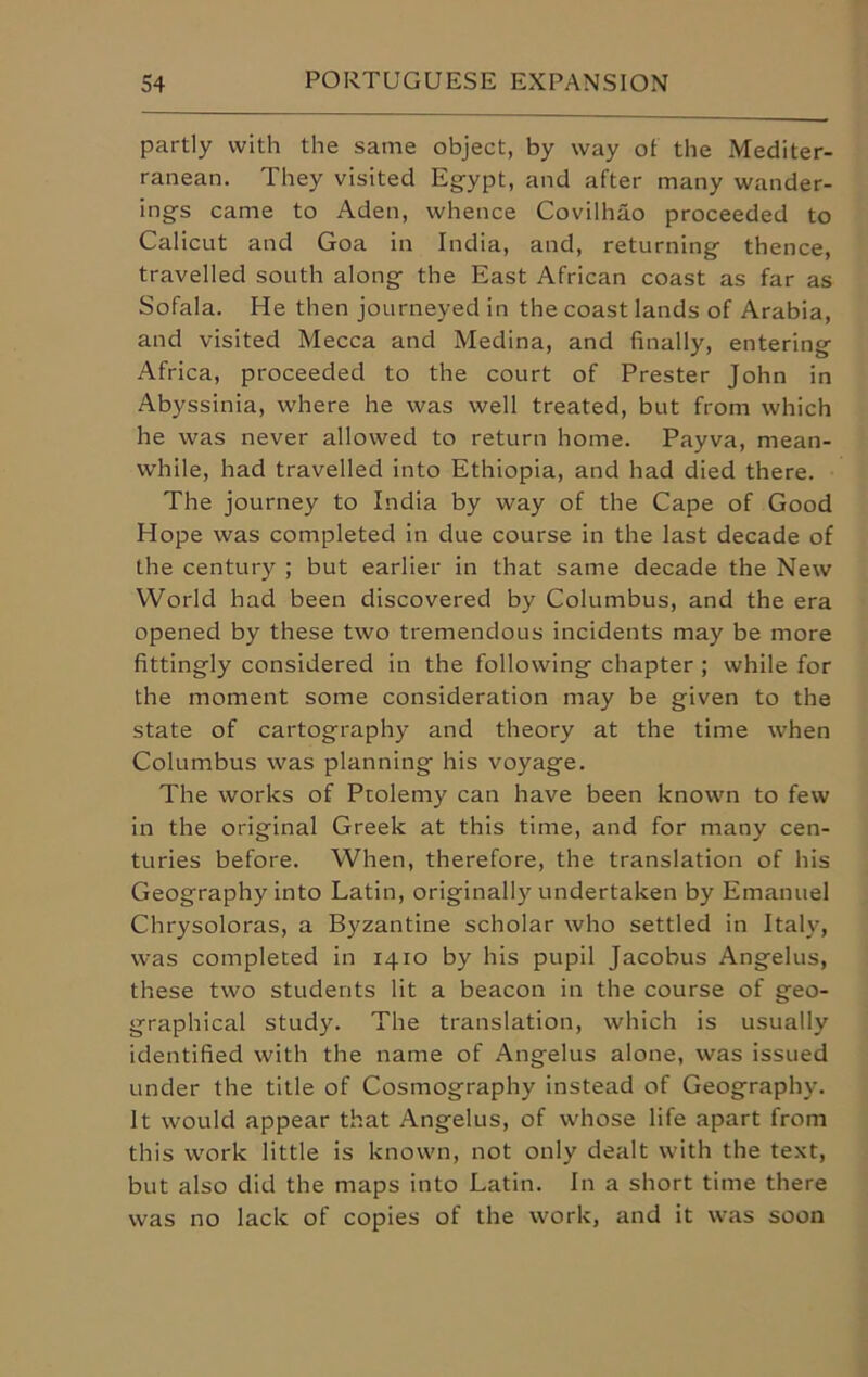 partly with the same object, by way of the Mediter- ranean. They visited Egypt, and after many wander- ings came to Aden, whence Covilhao proceeded to Calicut and Goa in India, and, returning thence, travelled south along the East African coast as far as Sofala. He then journeyed in the coast lands of Arabia, and visited Mecca and Medina, and finally, entering Africa, proceeded to the court of Prester John in Abyssinia, where he was well treated, but from which he was never allowed to return home. Payva, mean- while, had travelled into Ethiopia, and had died there. The journey to India by way of the Cape of Good Hope was completed in due course in the last decade of the century ; but earlier in that same decade the New World had been discovered by Columbus, and the era opened by these two tremendous incidents may be more fittingly considered in the following chapter ; while for the moment some consideration may be given to the state of cartography and theory at the time when Columbus was planning his voyage. The works of Ptolemy can have been known to few in the original Greek at this time, and for many cen- turies before. When, therefore, the translation of his Geography into Latin, originally undertaken by Emanuel Chrysoloras, a Byzantine scholar who settled in Italy, was completed in 1410 by his pupil Jacobus Angelus, these two students lit a beacon in the course of geo- graphical study. The translation, which is usually identified with the name of Angelus alone, was issued under the title of Cosmography instead of Geograph)-. It would appear that Angelus, of whose life apart from this work little is known, not only dealt with the text, but also did the maps into Latin. In a short time there was no lack of copies of the work, and it was soon