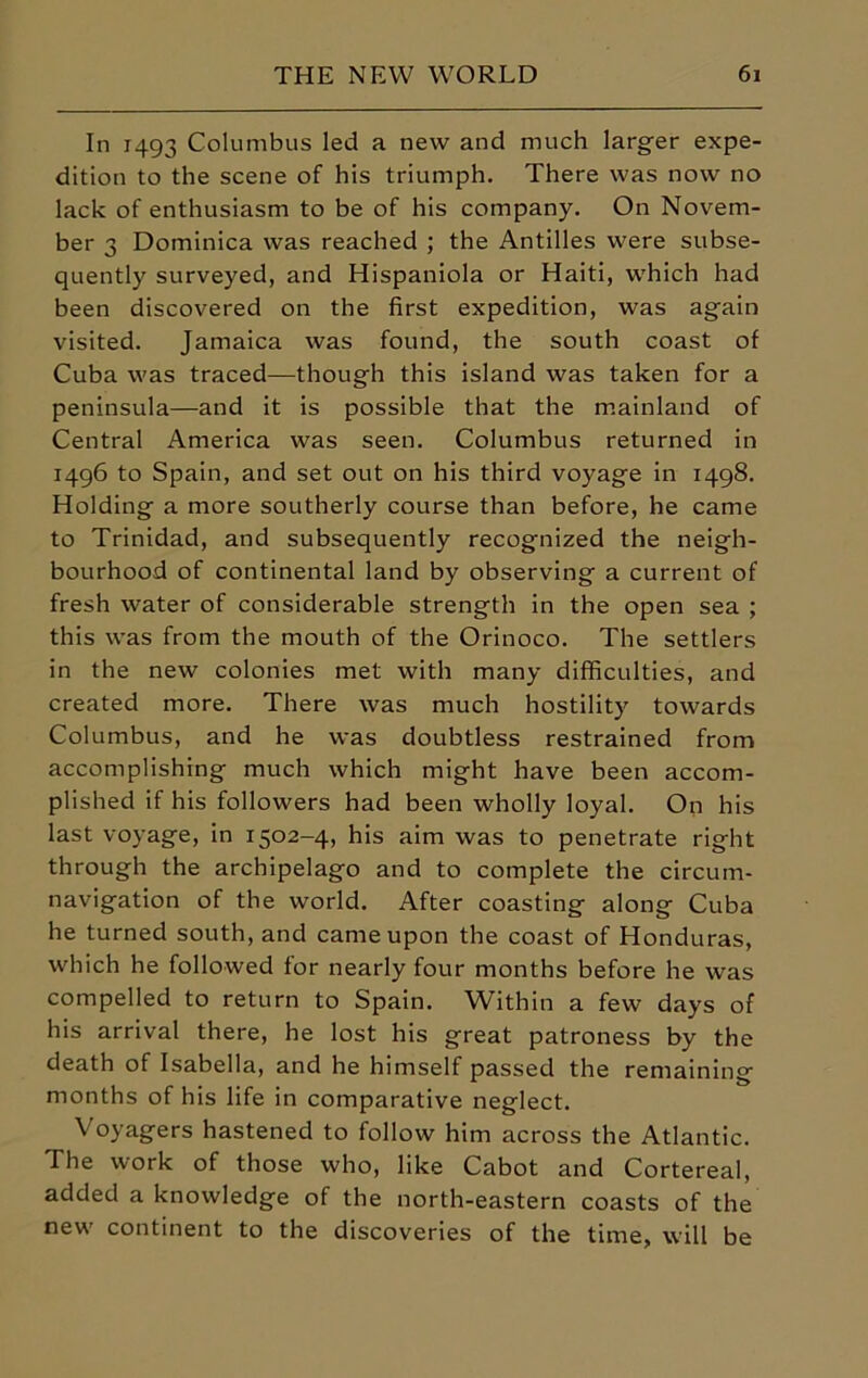 In 1493 Columbus led a new and much larger expe- dition to the scene of his triumph. There was now no lack of enthusiasm to be of his company. On Novem- ber 3 Dominica was reached ; the Antilles were subse- quently surveyed, and Hispaniola or Haiti, which had been discovered on the first expedition, was again visited. Jamaica was found, the south coast of Cuba was traced—though this island was taken for a peninsula—and it is possible that the mainland of Central America was seen. Columbus returned in 1496 to Spain, and set out on his third voyage in 1498. Holding a more southerly course than before, he came to Trinidad, and subsequently recognized the neigh- bourhood of continental land by observing a current of fresh water of considerable strength in the open sea ; this was from the mouth of the Orinoco. The settlers in the new colonies met with many difficulties, and created more. There was much hostility towards Columbus, and he was doubtless restrained from accomplishing much which might have been accom- plished if his followers had been wholly loyal. On his last voyage, in 1502-4, his aim was to penetrate right through the archipelago and to complete the circum- navigation of the world. After coasting along Cuba he turned south, and came upon the coast of Honduras, which he followed for nearly four months before he was compelled to return to Spain. Within a few days of his arrival there, he lost his great patroness by the death of Isabella, and he himself passed the remaining months of his life in comparative neglect. Voyagers hastened to follow him across the Atlantic. The work of those who, like Cabot and Cortereal, added a knowledge of the north-eastern coasts of the new continent to the discoveries of the time, will be