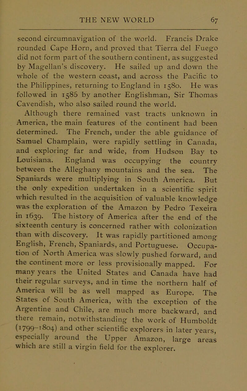 second circumnavigation of the world. Francis Drake rounded Cape Horn, and proved that Tierra del Fuego did not form part of the southern continent, as suggested by Magellan’s discovery. He sailed up and down the whole of the western coast, and across the Pacific to the Philippines, returning to England in 1580. He was followed in 1586 by another Englishman, Sir Thomas Cavendish, who also sailed round the world. Although there remained vast tracts unknown in America, the main features of the continent had been determined. The French, under the able guidance of Samuel Champlain, were rapidly settling in Canada, and exploring far and wide, from Hudson Bay to Louisiana. England was occupying the country between the Alleghany mountains and the sea. The Spaniards were multiplying in South America. But the only expedition undertaken in a scientific spirit which resulted in the acquisition of valuable knowledge was the exploration of the Amazon by Pedro Texeira in 1639. The history of America after the end of the sixteenth century is concerned rather with colonization than with discovery. It was rapidly partitioned among English, French, Spaniards, and Portuguese. Occupa- tion of North America was slowly pushed forward, and the continent more or less provisionally mapped. For many years the United States and Canada have had their regular surveys, and in time the northern half of America will be as well mapped as Europe. The States of South America, with the exception of the Argentine and Chile, are much more backward, and there remain, notwithstanding the work of Humboldt (i799-i8°4) and other scientific explorers in later years, especially around the Upper Amazon, large areas which are still a virgin field for the explorer.