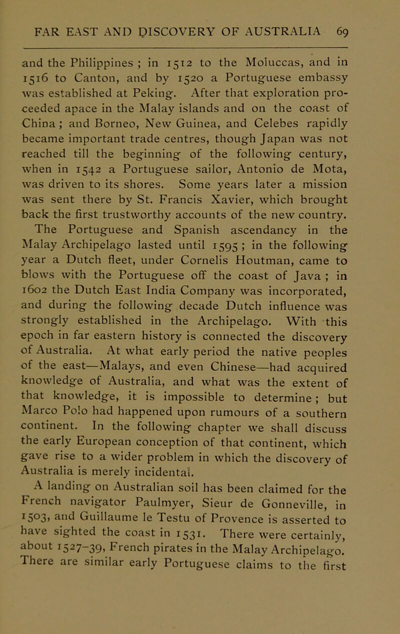 and the Philippines ; in 1512 to the Moluccas, and in 1516 to Canton, and by 1520 a Portuguese embassy was established at Peking. After that exploration pro- ceeded apace in the Malay islands and on the coast of China ; and Borneo, New Guinea, and Celebes rapidly became important trade centres, though Japan was not reached till the beginning of the following century, when in 1542 a Portuguese sailor, Antonio de Mota, was driven to its shores. Some years later a mission was sent there by St. Francis Xavier, which brought back the first trustworthy accounts of the new country. The Portuguese and Spanish ascendancy in the Malay Archipelago lasted until 1595; in the following year a Dutch fleet, under Cornells Houtman, came to blows with the Portuguese off the coast of Java ; in 1602 the Dutch East India Company was incorporated, and during the following decade Dutch influence was strongly established in the Archipelago. With this epoch in far eastern history is connected the discovery of Australia. At what early period the native peoples of the east—Malays, and even Chinese—had acquired knowledge of Australia, and what was the extent of that knowledge, it is impossible to determine ; but Marco Polo had happened upon rumours of a southern continent. In the following chapter we shall discuss the early European conception of that continent, which gave rise to a wider problem in which the discovery of Australia is merely incidental. A landing on Australian soil has been claimed for the French navigator Paulmyer, Sieur de Gonneville, in I5°3> ai*d Guillaume le Testu of Provence is asserted to have sighted the coast in 1531. There were certainly, about 1527-39, trench pirates in the Malay Archipelago. There are similar early Portuguese claims to the first