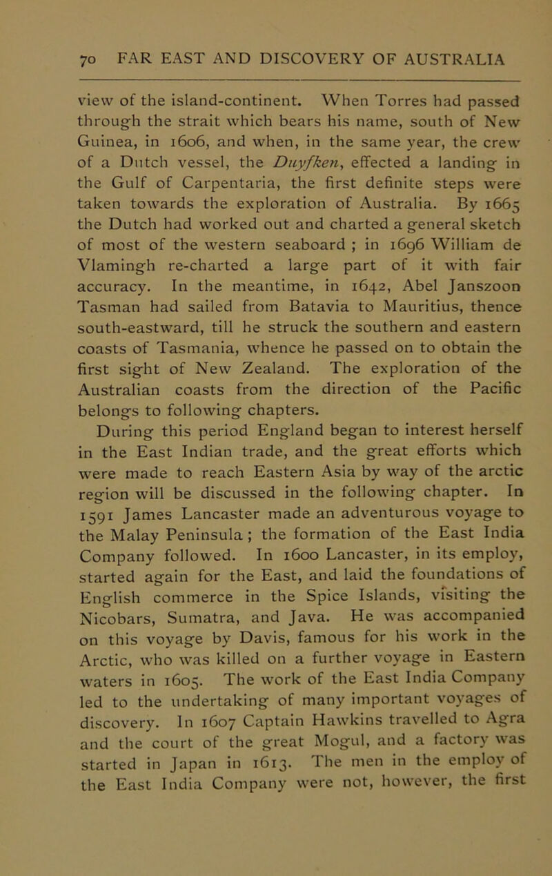 view of the island-continent. When Torres had passed through the strait which bears his name, south of New Guinea, in 1606, and when, in the same year, the crew of a Dutch vessel, the Duyfken, effected a landing in the Gulf of Carpentaria, the first definite steps were taken towards the exploration of Australia. By 1665 the Dutch had worked out and charted a general sketch of most of the western seaboard ; in 1696 William de Vlamingh re-charted a large part of it with fair accuracy. In the meantime, in 1642, Abel Janszoon Tasman had sailed from Batavia to Mauritius, thence south-eastward, till he struck the southern and eastern coasts of Tasmania, whence he passed on to obtain the first sight of New Zealand. The exploration of the Australian coasts from the direction of the Pacific belongs to following chapters. During this period England began to interest herself in the East Indian trade, and the great efforts which were made to reach Eastern Asia by way of the arctic region will be discussed in the following chapter. In 1591 James Lancaster made an adventurous voyage to the Malay Peninsula ; the formation of the East India Company followed. In 1600 Lancaster, in its employ, started again for the East, and laid the foundations of English commerce in the Spice Islands, visiting the Nicobars, Sumatra, and Java. He was accompanied on this voyage by Davis, famous for his work in the Arctic, who was killed on a further voyage in Eastern waters in 1605. The work of the East India Company led to the undertaking of many important voyages of discovery. In 1607 Captain Hawkins travelled to Agra and the court of the great Mogul, and a factory was started in Japan in 1613. The men in the employ of the East India Company were not, however, the first