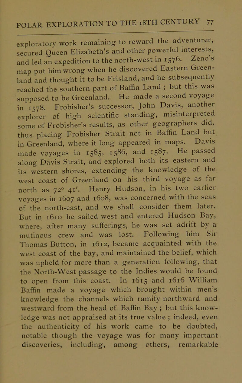 exploratory work remaining to reward the adventurer, secured Queen Elizabeth’s and other powerful interests, and led an expedition to the north-west in 1576. Zeno s map put him wrong when he discovered Eastern Green- land and thought it to be Frisland, and he subsequently reached the southern part of Baffin Land ; but this was supposed to be Greenland. He made a second voyage in 1578. Frobisher’s successor, John Davis, another explorer of high scientific standing, misinterpreted some of Frobisher’s results, as other geographers did, thus placing Frobisher Strait not in Baffin Land but in Greenland, where it long appeared in maps. Davis made voyages in 1585) :586> and 1587- He passed along Davis Strait, and explored both its eastern and its western shores, extending the knowledge of the west coast of Greenland on his third voyage as far north as 720 41'. Henry Hudson, in his two earlier voyages in 1607 and 1608, was concerned with the seas of the north-east, and we shall consider them later. But in 1610 he sailed west and entered Hudson Bay, where, after many sufferings, he was set adrift by a mutinous crew and was lost. Following him Sir Thomas Button, in 1612, became acquainted with the west coast of the bay, and maintained the belief, which was upheld for more than a generation following, that the North-West passage to the Indies would be found to open from this coast. In 1615 and 1616 William Baffin made a voyage which brought within men’s knowledge the channels which ramify northward and westward from the head of Baffin Bay ; but this know- ledge was not appraised at its true value ; indeed, even the authenticity of his work came to be doubted, notable though the voyage was for many important discoveries, including, among others, remarkable