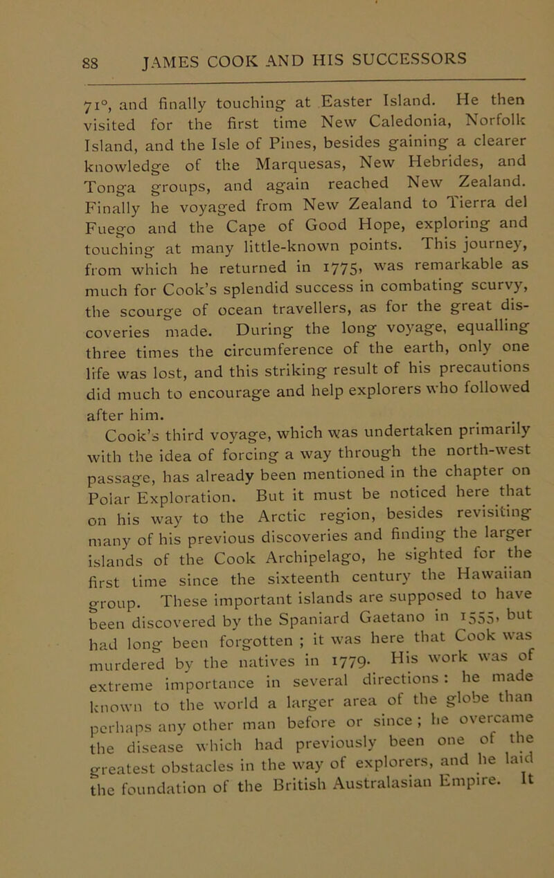 71°, and finally touching- at Easter Island. He then visited for the first time New Caledonia, Norfolk Island, and the Isle of Pines, besides gaining a clearer knowledge of the Marquesas, New Hebrides, and Tonga groups, and again reached New Zealand. Finally he voyaged from New Zealand to Tierra del Fuego and the Cape of Good Hope, exploring and touching at many little-known points. This journey, from which he returned in i775> as remarkable as much for Cook’s splendid success in combating scurvy, the scourge of ocean travellers, as for the great dis- coveries made. During the long voyage, equalling three times the circumference of the earth, only one life was lost, and this striking result of his precautions did much to encourage and help explorers who followed after him. Cook’s third voyage, which was undertaken primarily with the idea of forcing a way through the north-west passage, has already been mentioned in the chapter on Polar Exploration. But it must be noticed here that on his way to the Arctic region, besides revisiting many of his previous discoveries and finding the larger islands of the Cook Archipelago, he sighted for the first time since the sixteenth century the Hawaiian group. These important islands are supposed to have been discovered by the Spaniard Gaetano in 1555, but had long been forgotten ; it was here that Cook was murdered by the natives in 1779- His work was of extreme importance in several directions : he made known to the world a larger area of the globe than perhaps any other man before or since ; he overcame the disease which had previously been one ot the greatest obstacles in the way of explorers, and he laic the foundation of the British Australasian Empire. It