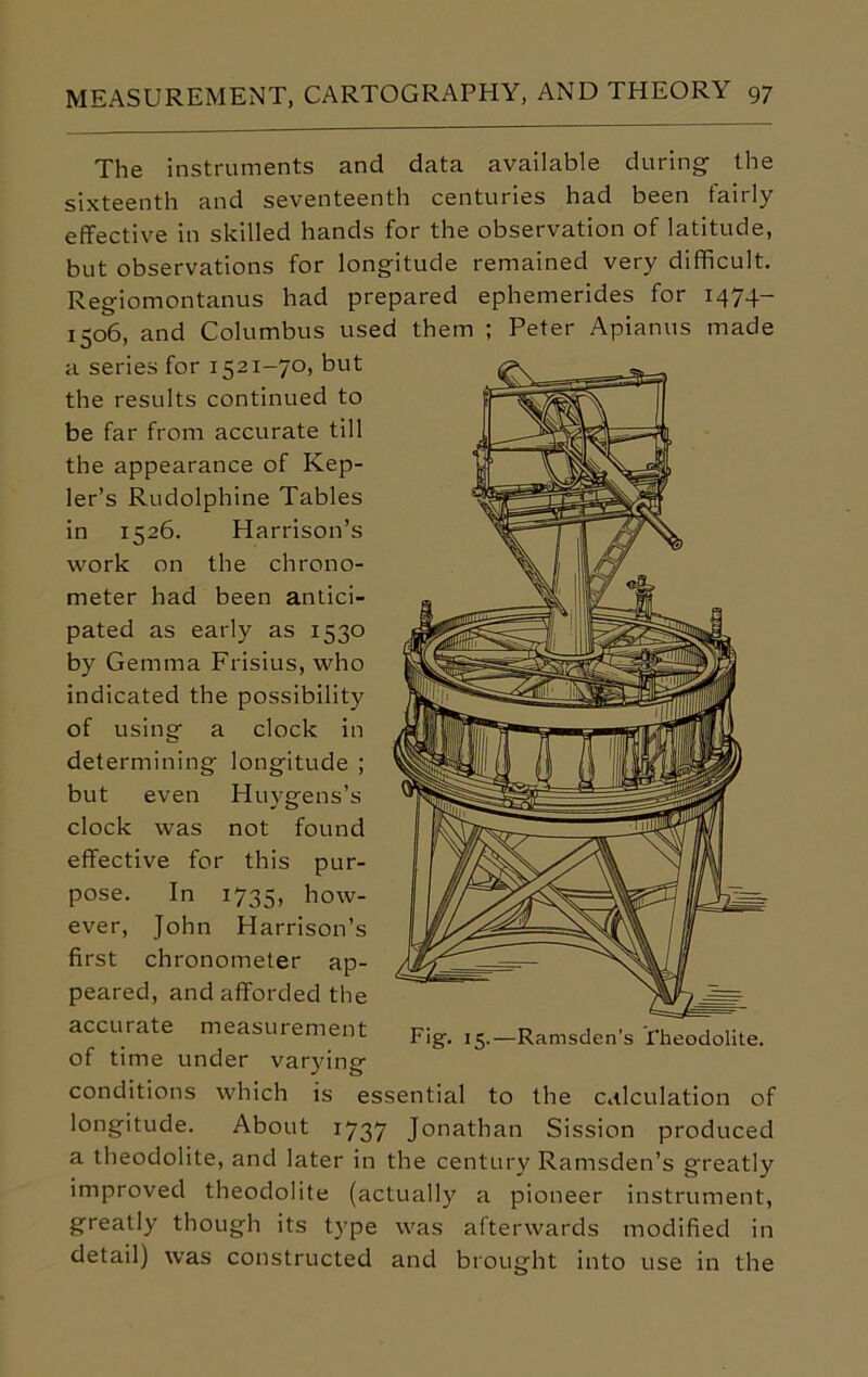 The instruments and data available during the sixteenth and seventeenth centuries had been fairly effective in skilled hands for the observation of latitude, but observations for longitude remained very difficult. Regiomontanus had prepared ephemerides for 1474- 1506, and Columbus used them ; Peter Apianus made a series for 1521-70, but the results continued to be far from accurate till the appearance of Kep- ler’s Rudolphine Tables in 1526. Harrison’s work on the chrono- meter had been antici- pated as early as 1530 by Gemma Frisius, who indicated the possibility of using a clock in determining longitude ; but even Huygens’s clock was not found effective for this pur- pose. In 1735, how- ever, John Harrison’s first chronometer ap- peared, and afforded the accurate measurement of time under varying conditions which is essential to the calculation of longitude. About 1737 Jonathan Sission produced a theodolite, and later in the century Ramsden’s greatly improved theodolite (actually a pioneer instrument, greatly though its type was afterwards modified in detail) was constructed and brought into use in the Fig. 15.—Ramsden’s Theodolite.