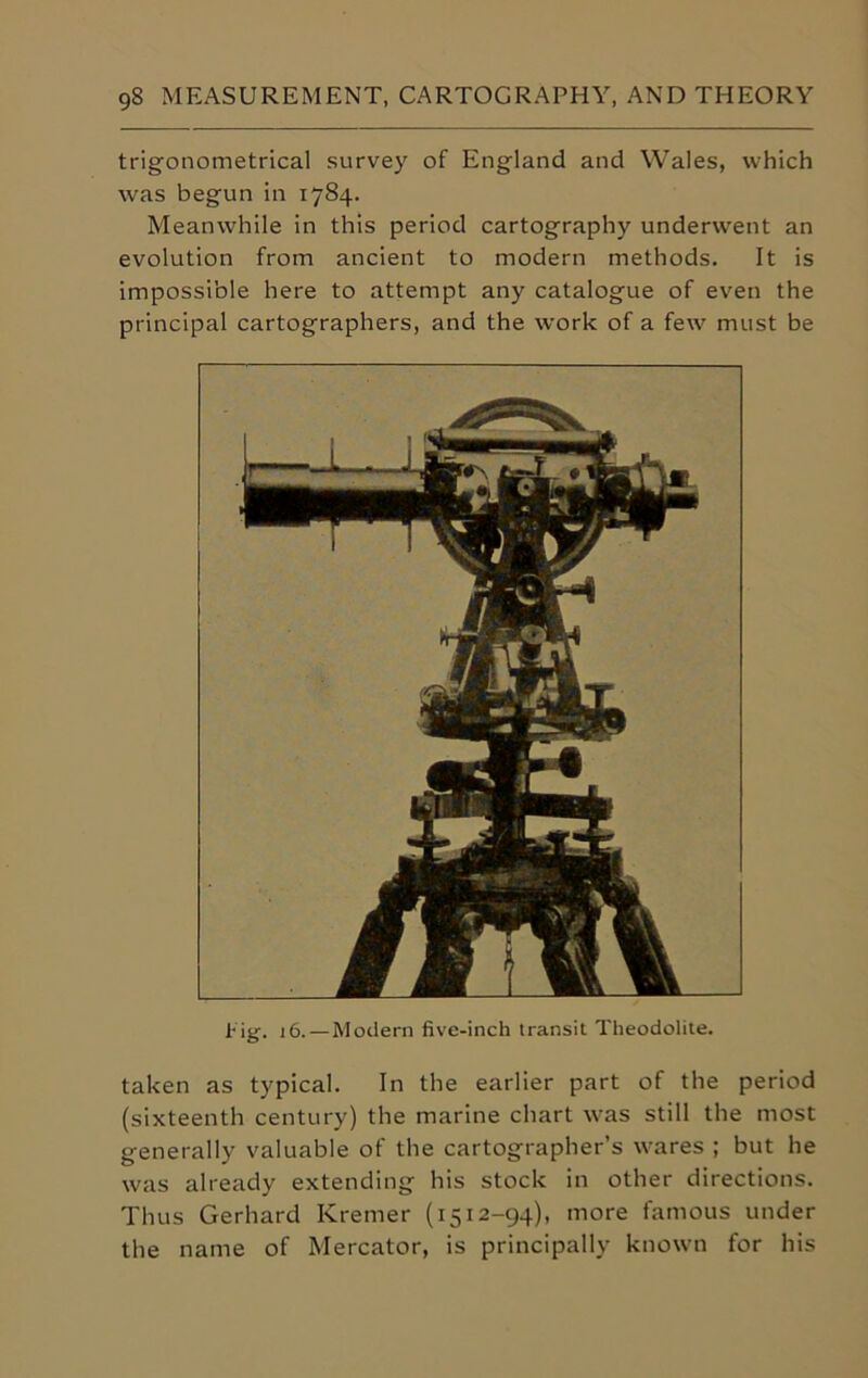 trigonometrical survey of England and Wales, which was begun in 1784. Meanwhile in this period cartography underwent an evolution from ancient to modern methods. It is impossible here to attempt any catalogue of even the principal cartographers, and the work of a few must be Pig-. 16. — Modern five-inch transit Theodolite. taken as typical. In the earlier part of the period (sixteenth century) the marine chart was still the most generally valuable of the cartographer’s wares ; but he was already extending his stock in other directions. Thus Gerhard Kremer (1512-94), more famous under the name of Mercator, is principally known for his