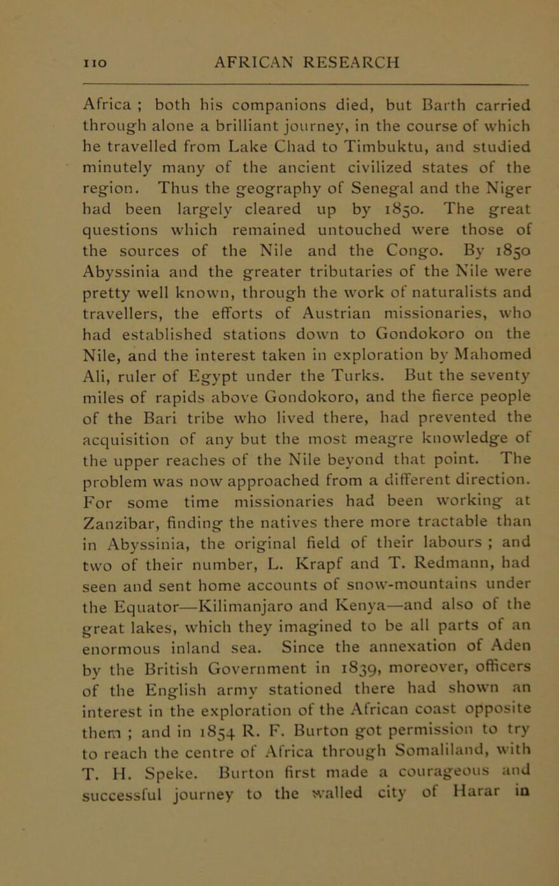 Africa ; both his companions died, but Barth carried through alone a brilliant journey, in the course of which he travelled from Lake Chad to Timbuktu, and studied minutely many of the ancient civilized states of the region. Thus the geography of Senegal and the Niger had been largely cleared up by 1850. The great questions which remained untouched were those of the sources of the Nile and the Congo. By 1850 Abyssinia and the greater tributaries of the Nile were pretty well known, through the work of naturalists and travellers, the efforts of Austrian missionaries, who had established stations down to Gondokoro on the Nile, and the interest taken in exploration by Mahomed Ali, ruler of Egypt under the Turks. But the seventy miles of rapids above Gondokoro, and the fierce people of the Bari tribe who lived there, had prevented the acquisition of any but the most meagre knowledge of the upper reaches of the Nile beyond that point. The problem was now approached from a different direction. For some time missionaries had been working at Zanzibar, finding the natives there more tractable than in Abyssinia, the original field of their labours ; and two of their number, L. Krapf and T. Redmann, had seen and sent home accounts of snow-mountains under the Equator—Kilimanjaro and Kenya—and also of the great lakes, which they imagined to be all parts of an enormous inland sea. Since the annexation of Aden by the British Government in 1839, moreover, officers of the English army stationed there had shown an interest in the exploration of the African coast opposite them ; and in 1854 R. F. Burton got permission to try to reach the centre of Africa through Somaliland, with T. H. Speke. Burton first made a courageous and successful journey to the walled city of Harar in