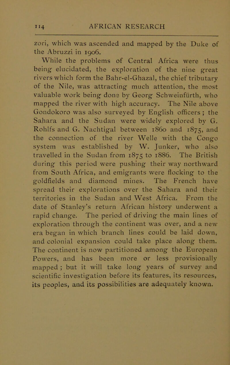 zori, which was ascended and mapped by the Duke of the Abruzzi in 1906. While the problems of Central Africa were thus being- elucidated, the exploration of the nine great rivers which form the Bahr-el-Ghazal, the chief tributary of the Nile, was attracting much attention, the most valuable work being done by Georg Schweinfiirth, who mapped the river with high accuracy. The Nile above Gondokoro was also surveyed by English officers ; the Sahara and the Sudan were widely explored by G. Rohlfs and G. Nachtigal between i860 and 1875, and the connection of the river Welle with the Congo system was established by W. Junker, who also travelled in the Sudan from 1875 to 1886. The British during this period were pushing their way northward from South Africa, and emigrants were flocking to the goldfields and diamond mines. The French have spread their explorations over the Sahara and their territories in the Sudan and West Africa. From the date of Stanley’s return African history underwent a rapid change. The period of driving the main lines of exploration through the continent was over, and a new era began in which branch lines could be laid down, and colonial expansion could take place along them. The continent is now partitioned among the European Powers, and has been more or less provisionally mapped ; but it will take long years of survey and scientific investigation before its features, its resources, its peoples, and its possibilities are adequately known.