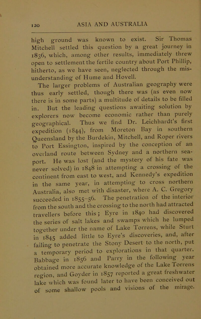 high ground was known to exist. Sir I homas Mitchell settled this question by a great journey in 1836, which, among other results, immediately threw open to settlement the fertile country about Port Phillip, hitherto, as we have seen, neglected through the mis- understanding of Hume and Hovell. The larger problems of Australian geography were thus early settled, though there was (as even now there is in some parts) a multitude of details to be filled in. But the leading questions awaiting solution by explorers now become economic rather than purely geographical. Thus we find Dr. Leichhaidts first expedition (1844), from Moreton Bay in southern Queensland by the Burdekin, Mitchell, and Roper rivers to Port Essington, inspired by the conception ot an overland route between Sydney and a northern sea- port. He was lost (and the mystery of his fate was never solved) in 1848 in attempting a crossing of the continent from east to west, and Kennedy s expedition in the same year, in attempting to cross northern Australia, also met with disaster, where A. C. Gregory succeeded in 1855-56. The penetration of the interior from the south and the crossing to the north had attracted travellers before this ; Eyre in 1840 had discovered the series of salt lakes and swamps which he lumped together under the name of Lake Torrens, while Sturt in’i845 added little to Eyre’s discoveries, and, after failing to penetrate the Stony Desert to the north, put a temporary period to explorations in that quarter. Babbage in 1856 and Parry in the following year obtained more accurate knowledge ot the Lake Torrens region, and Goyder in 1857 reported a great freshwater lake which was found later to have been conceived out of some shallow pools and visions of the mirage.