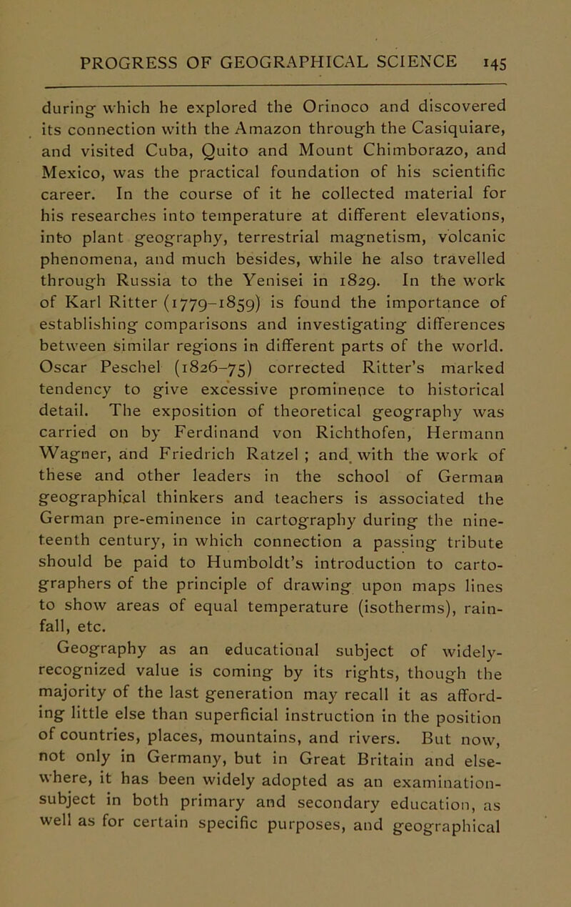 during which he explored the Orinoco and discovered its connection with the Amazon through the Casiquiare, and visited Cuba, Quito and Mount Chimborazo, and Mexico, was the practical foundation of his scientific career. In the course of it he collected material for his researches into temperature at different elevations, into plant geography, terrestrial magnetism, volcanic phenomena, and much besides, while he also travelled through Russia to the Yenisei in 1829. In the work of Karl Ritter (1779-1859) is found the importance of establishing comparisons and investigating differences between similar regions in different parts of the world. Oscar Peschel (1826-75) corrected Ritter’s marked tendency to give excessive prominence to historical detail. The exposition of theoretical geography was carried on by Ferdinand von Richthofen, Hermann Wagner, and Friedrich Ratzel ; and with the work of these and other leaders in the school of German geographical thinkers and teachers is associated the German pre-eminence in cartography during the nine- teenth century, in which connection a passing tribute should be paid to Humboldt’s introduction to carto- graphers of the principle of drawing upon maps lines to show areas of equal temperature (isotherms), rain- fall, etc. Geography as an educational subject of widely- recognized value is coming by its rights, though the majority of the last generation may recall it as afford- ing little else than superficial instruction in the position of countries, places, mountains, and rivers. But now, not only in Germany, but in Great Britain and else- where, it has been widely adopted as an examination- subject in both primary and secondary education, as well as for certain specific purposes, and geographical