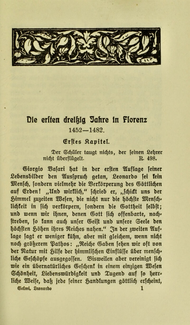 Die erffen dreißig Uahre in Florenz 1452—1482. (St|fcs Kapitel. 2)er Schüler taugt nichts, ber feinen fietjret nicht überflügelt. R. 498. ©iorgio Safari ^at in ber erften Sluflage feiner £ebensbüber ben Stusfpruch getan, Jßeonatbo fei lein SDienfdj, fonbern oielmehr bie Serförperung bes ©örtlichen auf (Erben! „Unb wirtlich, fdjneb er, „fdjidt uns ber $immet 3Ujeiten SBefen, bie nid)t nur bie tjödjfte SPtenfch* licfjfeit in fid) oerförpem, fonbern bie ©ottfjeit felbft; unb toenn toir ihnen, benen ©ott fidj offenbarte, nach* ftreben, fo lann aud) unfer ©eift unb unfere Seele ben höchften §ö^en ihres Seiches nahen. 2>n ^cr 3toeiten Stuf* läge fagt er weniger lüfjn, aber mit gleichem, wenn nicht nodj größerem ^3at^os: ,,Seidje ©aben fefjen wir oft oon ber Statur mit fjitfe ber Ijimmlifdjen ©inflüffe über menfdj* liehe ©efdjöpfe ausgegoffen. Sisweilen aber oereinigt fiel) wie ein übernatürliches ©efdjenf in einem einigen SBefen Schönheit, £iebenswürbigfeit unb 2ugenb auf fo fytt* liehe SBeife, bafe jebe feiner Sjanblungen göttlich erfdjeint,