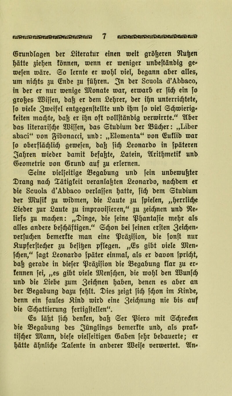 ©runblagen bcr fiiteratur einen weit größeren Sfhitjen Ijätte stellen lönnen, wenn er weniger unbeftänbig ge» wefen wäre. So lernte er wof)l oiel, begann aber alles, um nichts 3U ©nbe 3U füfjren. 3n ber Scuola d’Abbaco, in ber er nur wenige 9Jtonate war, erwarb er fidj ein fo großes SBiffen, baß er bem fieljrer, ber ifpt unterridjtete, jo Diele 3tDeife^ entgegenftellte unb ifjm fo Diel Schwierig» leiten madjte, baß er if>n oft DoIIjtänbig oerwirrte.“ $lber bas Iiterarifdje SBiffen, bas Stubium ber ©iid)er: „Liber abaci“ oon f5^0TiaccL nnb: „Elementa“ oon (Euflib war fo oberflädjlid) gewefen, baß fid) fieonarbo in fpäteren 3af)ren wieber bamit befaßte, fiatein, 9Iritf)metif unb ©eometrie oon ©runb auf 3U erlernen. Seine oielfeittge ©egabung unb fein unbewußter Drang nadj Dätigfeit oeranlaßten fieonarbo, nadjbem er bie Scuola d’Abbaco oerlaffen fjatte, fidj bem Stubium ber SDtufif 3U wibmen, bie fiaute 3U fpielen, „fjerrlidje fiieber 3ur fiaute 3U improDifieren, 3U 3eid)nen unb 5Re» Iiefs 3U machen: „Dinge, bie feine ©fjantafie meljr als alles anbere befdjäftigen.“ Sdjon bei feinen erften Qzxfym* Derfudjen bemerfte man eine ©rä3ifion, bie fonft nur ftupferftedjer 3U befißen pflegen. „©s gibt Diele 9Jten» fdjen,“ fagt fieonarbo Jpäter einmal, als er baoon fprid)t, baß gerabe in biefer ©rä3ifion bie ©egabung !Iar 3U er» lernten fei, „es gibt Diele äJtenf^en, bie wof)I ben SBunfd) unb bie fiiebe 3um 3e*d)™n fiaben, benen es aber an ber ©egabung ba3U fefilt. Dies 3eigt fidf fdjon im Äinbe, benn ein faules 5linb wirb eine 3et$nung nie bis auf bie Sdjattierung feriigftellen. ©s läßt fid) benfen, baß Ser ©iero mit Sdjreden bie ©egabung bes Säuglings bemerfte unb, als praf» tifdjer Sütann, biefe Dielfettigen ©aben fefjt bebauerte; er glätte äfjnlidje Dalente in anberer SBeife oerwertet. 9ln»