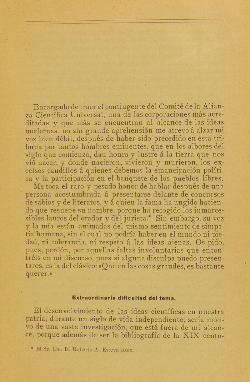 Encargado de traer el contingente del Comité de la Alian- za Científica Universal, una de las corporaciones más acre- ditadas y qne más se encuentran al alcance de las ideas modernas, no sin grande aprehensión me atrevo á alzar mi voz bien débil, después de haber sido precedido en esta tri- buna por tantos hombres eminentes, que en los albores del siglo que comienza, dan honra y lustre á la tierra que nos vió nacer, y donde nacieron, vivieron y murieron, los ex- celsos caudillos á quienes debemos la emancipación políti- ca y la participación en el banquete de los pueblos libres. Me toca el raro y pesado honor de hablar después de una persona acostumbrada á presentarse delante de concursos de sabios y de literatos, y á quien la fama ha ungido hacien- do que resuene su nombre, porque ha recogido los inmarce- sibles lauros del orador y del jurista.* Sin embargo, su voz y la mía están animadas del mismo sentimiento de simpa- tía humana, sin el cual no podría haber en el mundo ni pie- dad, ni tolerancia, ni respeto á las ideas ajenas. Os pido, pues, perdón, por aquellas faltas involuntarias que encon- tréis en mi discurso, pues si alguna disculpa puedo presen- taros, es la del clásico: «Que en las cosas grandes, es bastante querer.» Extraordinaria dificultad del tema. El desenvolvimiento de las ideas científicas en nuestra patria, durante un siglo de vida independiente, sería moti- vo de una vasta investigación, que está fuera de mi alcan- ce, porque además de ser la bibliografía de la XIX centu- * El Sr. Lie. D. Roberto A. Esteva Rui/..
