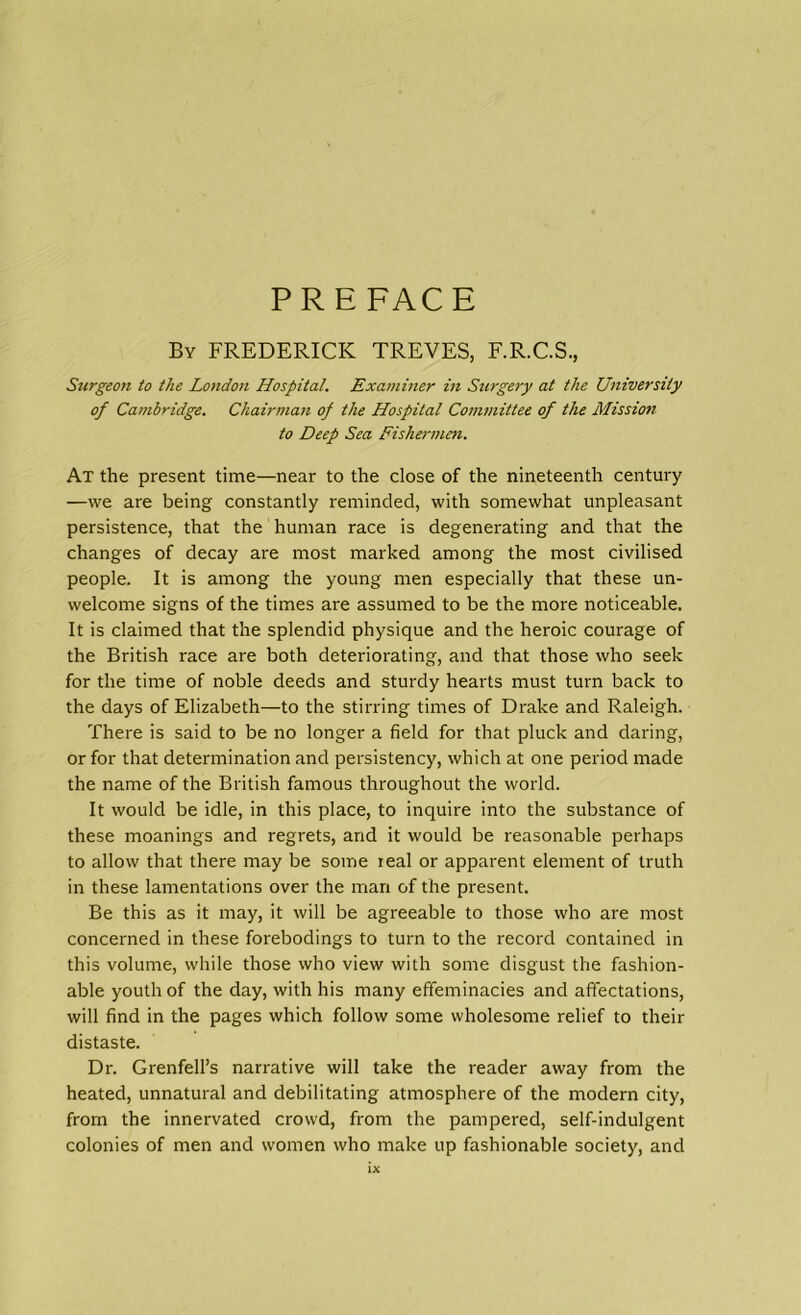 PREFACE By FREDERICK TREVES, F.R.C.S., Surgeon to the London Hospital. Examiner in Surgery at the University of Cambridge. Chairman of the Hospital Committee of the Mission to Deep Sea Fishermen. At the present time—near to the close of the nineteenth century —we are being constantly reminded, with somewhat unpleasant persistence, that the human race is degenerating and that the changes of decay are most marked among the most civilised people. It is among the young men especially that these un- welcome signs of the times are assumed to be the more noticeable. It is claimed that the splendid physique and the heroic courage of the British race are both deteriorating, and that those who seek for the time of noble deeds and sturdy hearts must turn back to the days of Elizabeth—to the stirring times of Drake and Raleigh. There is said to be no longer a field for that pluck and daring, or for that determination and persistency, which at one period made the name of the British famous throughout the world. It would be idle, in this place, to inquire into the substance of these moanings and regrets, and it would be reasonable perhaps to allow that there may be some ieal or apparent element of truth in these lamentations over the man of the present. Be this as it may, it will be agreeable to those who are most concerned in these forebodings to turn to the record contained in this volume, while those who view with some disgust the fashion- able youth of the day, with his many effeminacies and affectations, will find in the pages which follow some wholesome relief to their distaste. Dr. Grenfell’s narrative will take the reader away from the heated, unnatural and debilitating atmosphere of the modern city, from the innervated crowd, from the pampered, self-indulgent colonies of men and women who make up fashionable society, and