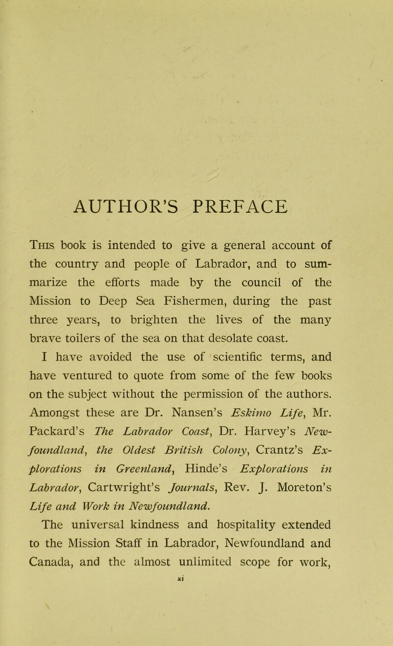 AUTHOR’S PREFACE This book is intended to give a general account of the country and people of Labrador, and to sum- marize the efforts made by the council of the Mission to Deep Sea Fishermen, during the past three years, to brighten the lives of the many brave toilers of the sea on that desolate coast. I have avoided the use of scientific terms, and have ventured to quote from some of the few books on the subject without the permission of the authors. Amongst these are Dr. Nansen’s Eskimo Life, Mr. Packard’s The Labrador Coast, Dr. Harvey’s New- foundland, the Oldest British Colony, Crantz’s Ex- plorations in Greenland, Hinde’s Explorations in Labrador, Cartwright’s Journals, Rev. J. Moreton’s Life and Work in Newfoundland. The universal kindness and hospitality extended to the Mission Staff in Labrador, Newfoundland and Canada, and the almost unlimited scope for work,