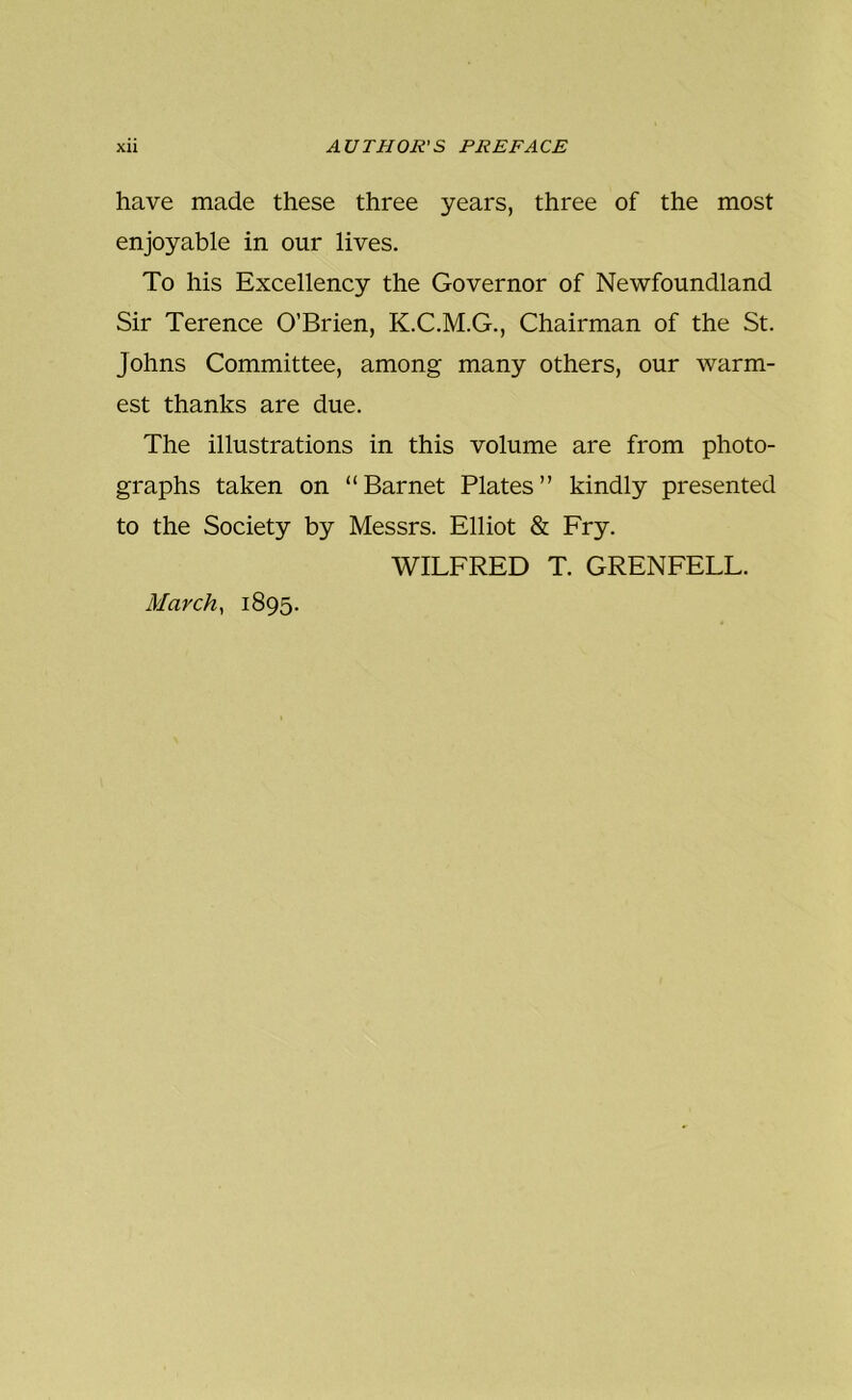 have made these three years, three of the most enjoyable in our lives. To his Excellency the Governor of Newfoundland Sir Terence O’Brien, K.C.M.G., Chairman of the St. Johns Committee, among many others, our warm- est thanks are due. The illustrations in this volume are from photo- graphs taken on “ Barnet Plates ” kindly presented to the Society by Messrs. Elliot & Fry. WILFRED T. GRENFELL. March, 1895.