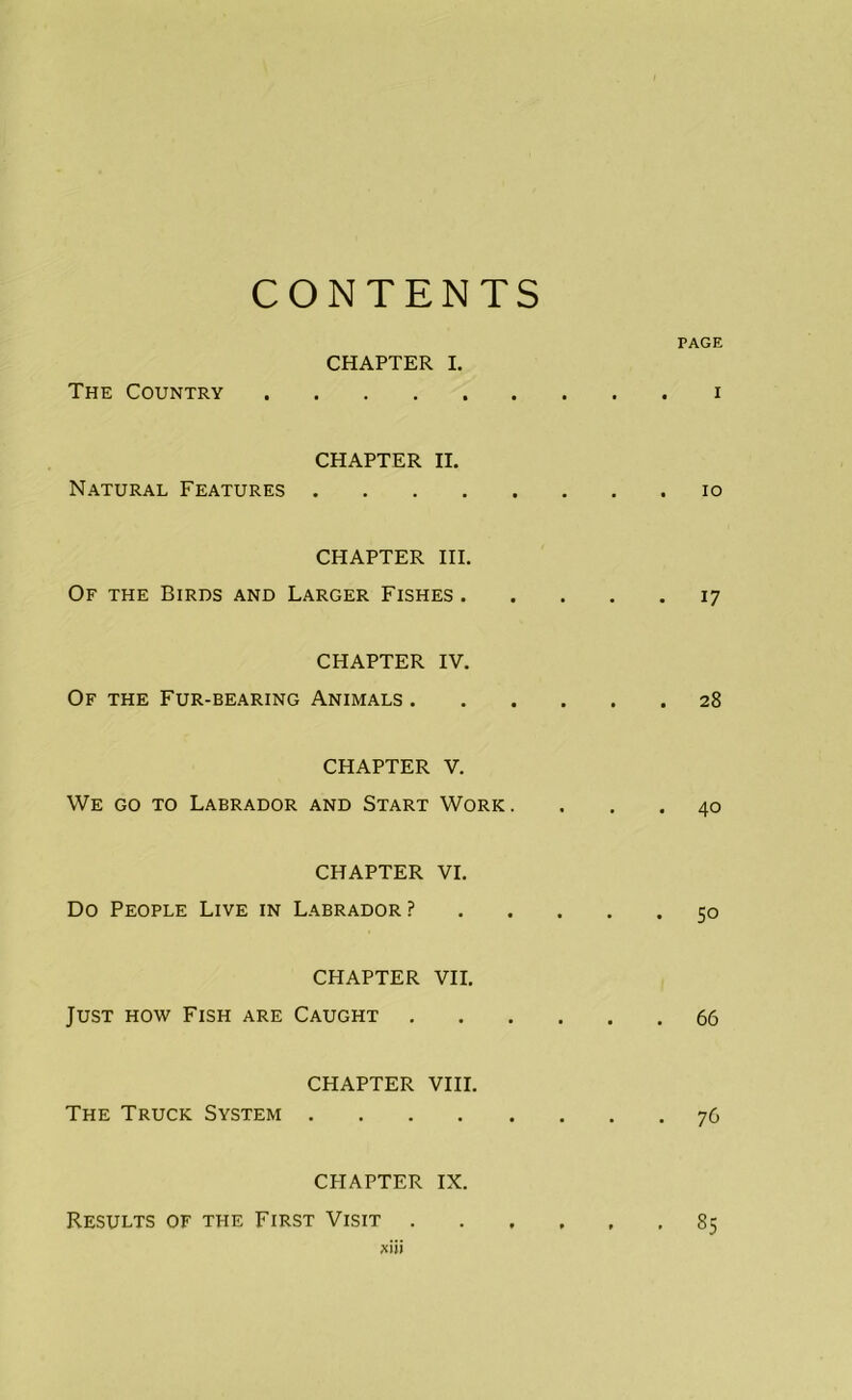 CONTENTS PAGE CHAPTER I. The Country CHAPTER II. Natural Features CHAPTER III. Of the Birds and Larger Fishes . CHAPTER IV. Of the Fur-bearing Animals . CHAPTER V. We go to Labrador and Start Work. CHAPTER VI. Do People Live in Labrador ? CHAPTER VII. Just how Fish are Caught . CHAPTER VIII. The Truck System CHAPTER IX. Results of the First Visit . xiii i 10 17 28 40 50 66 76 85