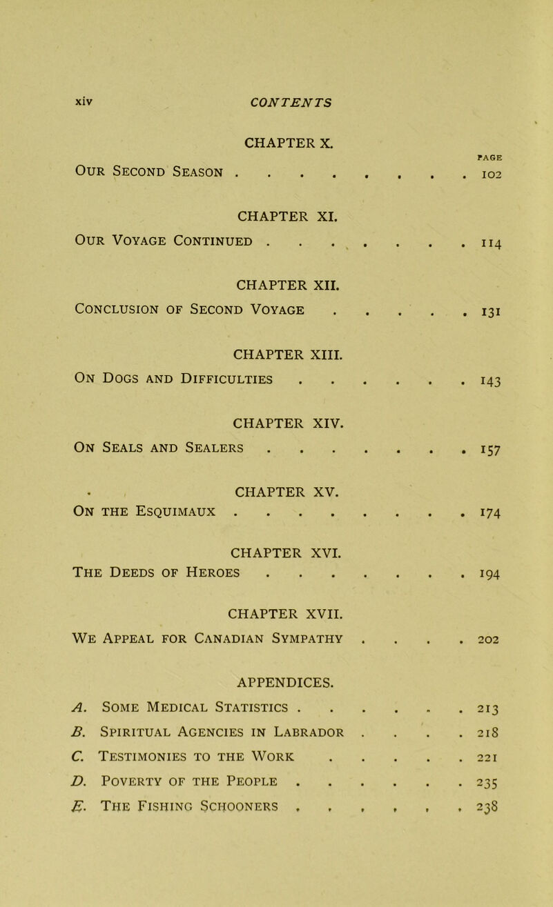 CHAPTER X. Our Second Season .... CHAPTER XI. Our Voyage Continued . CHAPTER XII. Conclusion of Second Voyage CHAPTER XIII. On Dogs and Difficulties CHAPTER XIV. On Seals and Sealers CHAPTER XV. On the Esquimaux .... CHAPTER XVI. The Deeds of Heroes CHAPTER XVII. We Appeal for Canadian Sympathy APPENDICES. A. Some Medical Statistics . B. Spiritual Agencies in Labrador C. Testimonies to the Work D. Poverty of the People . E- The Fishing Schooners ,