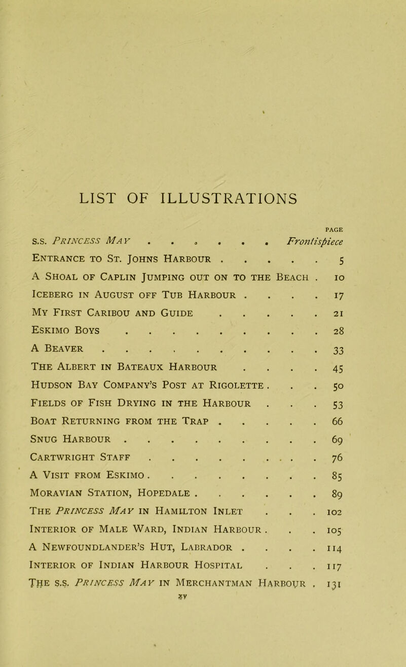 LIST OF ILLUSTRATIONS PAGE s.s. Princess May . Frontispiece Entrance to St. Johns Harbour 5 A Shoal of Caplin Jumping out on to the Beach . 10 Iceberg in August off Tub Harbour .... 17 My First Caribou and Guide 21 Eskimo Boys 28 A Beaver 33 The Albert in Bateaux Harbour .... 45 Hudson Bay Company’s Post at Rigolette ... 50 Fields of Fish Drying in the Harbour 53 Boat Returning from the Trap 66 Snug Harbour 69 Cartwright Staff 76 A Visit from Eskimo 85 Moravian Station, Hopedale 89 The Princess May in Hamilton Inlet . . .102 Interior of Male Ward, Indian Harbour . . .105 A Newfoundlander’s Hut, Labrador . . . .114 Interior of Indian Harbour Hospital . . .117 The s.s. Princess May in Merchantman Harbour . 131