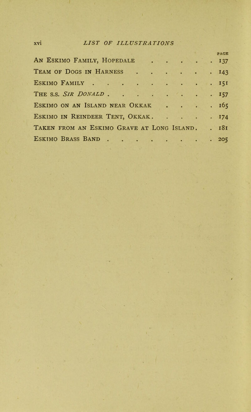 PAGE An Eskimo Family, Hopedale 137 Team of Dogs in Harness 143 Eskimo Family 151 The s.s. Sir Donald 157 Eskimo on an Island near Okkak . . . .165 Eskimo in Reindeer Tent, Okkak 174 Taken from an Eskimo Grave at Long Island. . 181 Eskimo Brass Band 205