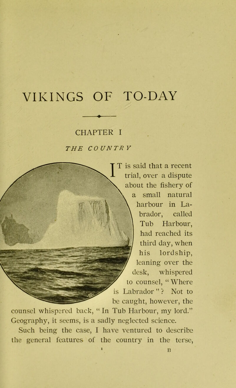 VIKINGS OF TO-DAY CHAPTER I THE COUNTRV IT is said that a recent trial, over a dispute about the fishery of a small natural harbour in La- brador, called Tub Harbour, had reached its third day, when his lordship, leaning over the desk, whispered to counsel, “Where is Labrador ” ? Not to be caught, however, the counsel whispered back, “ In Tub Harbour, my lord.” Geography, it seems, is a sadly neglected science. Such being the case, I have ventured to describe the general features of the country in the terse, n