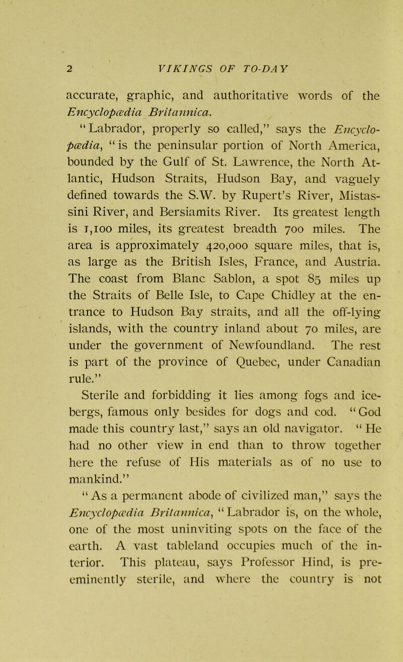 accurate, graphic, and authoritative words of the Encyclopedia Britannica. “Labrador, properly so called,” says the Encyclo- pedia, “ is the peninsular portion of North America, bounded by the Gulf of St. Lawrence, the North At- lantic, Hudson Straits, Hudson Bay, and vaguely defined towards the S.W. by Rupert’s River, Mistas- sini River, and Bersiamits River. Its greatest length is t,ioo miles, its greatest breadth 700 miles. The area is approximately 420,000 square miles, that is, as large as the British Isles, France, and Austria. The coast from Blanc Sablon, a spot 85 miles up the Straits of Belle Isle, to Cape Chidley at the en- trance to Hudson Bay straits, and all the off-lying islands, with the country inland about 70 miles, are under the government of Newfoundland. The rest is part of the province of Quebec, under Canadian rule.” Sterile and forbidding it lies among fogs and ice- bergs, famous only besides for dogs and cod. “God made this country last,” says an old navigator. “ He had no other view in end than to throw together here the refuse of His materials as of no use to mankind.” “ As a permanent abode of civilized man,” says the Encyclopedia Britannica, “Labrador is, on the whole, one of the most uninviting spots on the face of the earth. A vast tableland occupies much of the in- terior. This plateau, says Professor Hind, is pre- eminently sterile, and where the country is not