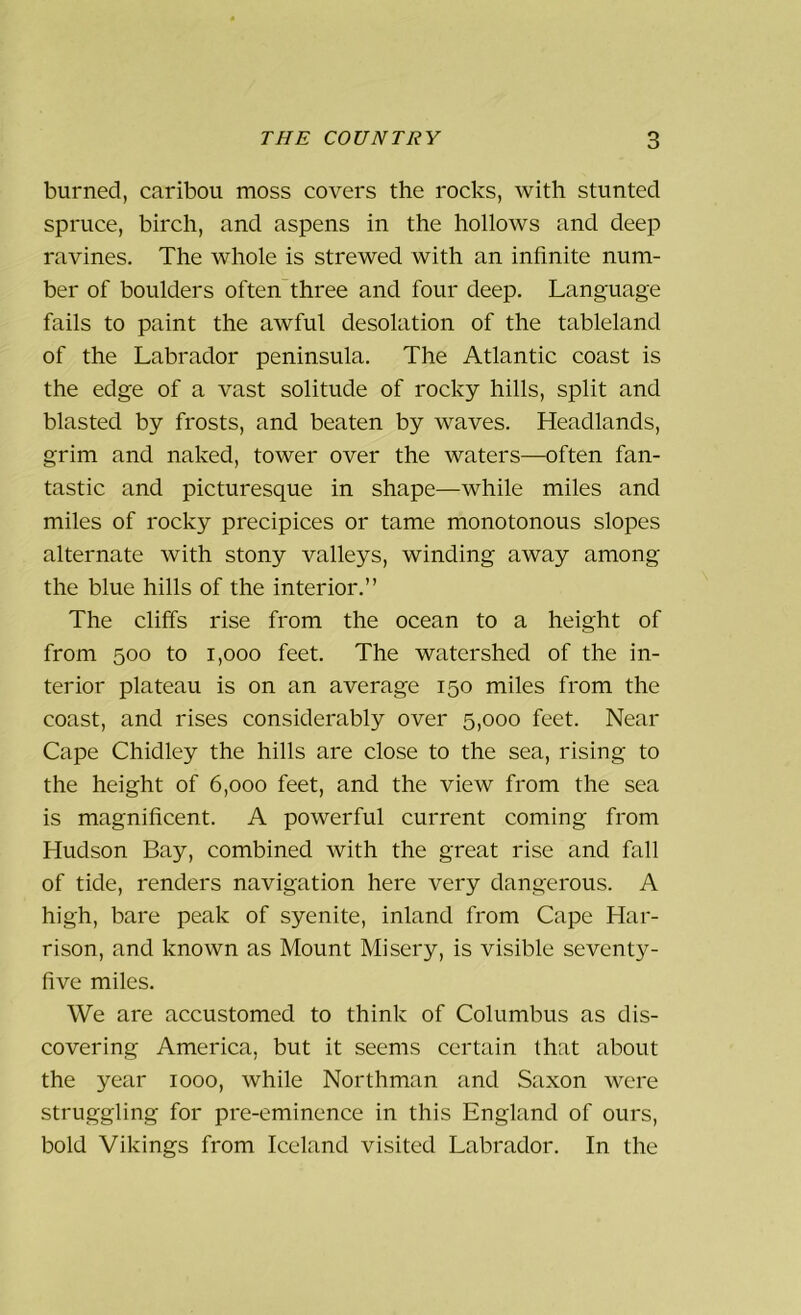 burned, caribou moss covers the rocks, with stunted spruce, birch, and aspens in the hollows and deep ravines. The whole is strewed with an infinite num- ber of boulders often three and four deep. Language fails to paint the awful desolation of the tableland of the Labrador peninsula. The Atlantic coast is the edge of a vast solitude of rocky hills, split and blasted by frosts, and beaten by waves. Headlands, grim and naked, tower over the waters—often fan- tastic and picturesque in shape—while miles and miles of rocky precipices or tame monotonous slopes alternate with stony valleys, winding away among the blue hills of the interior.” The cliffs rise from the ocean to a height of from 500 to 1,000 feet. The watershed of the in- terior plateau is on an average 150 miles from the coast, and rises considerably over 5,000 feet. Near Cape Chidley the hills are close to the sea, rising to the height of 6,000 feet, and the view from the sea is magnificent. A powerful current coming from Hudson Bay, combined with the great rise and fall of tide, renders navigation here very dangerous. A high, bare peak of syenite, inland from Cape Har- rison, and known as Mount Misery, is visible seventy- five miles. We are accustomed to think of Columbus as dis- covering America, but it seems certain that about the year 1000, while Northman and Saxon were struggling for pre-eminence in this England of ours, bold Vikings from Iceland visited Labrador. In the