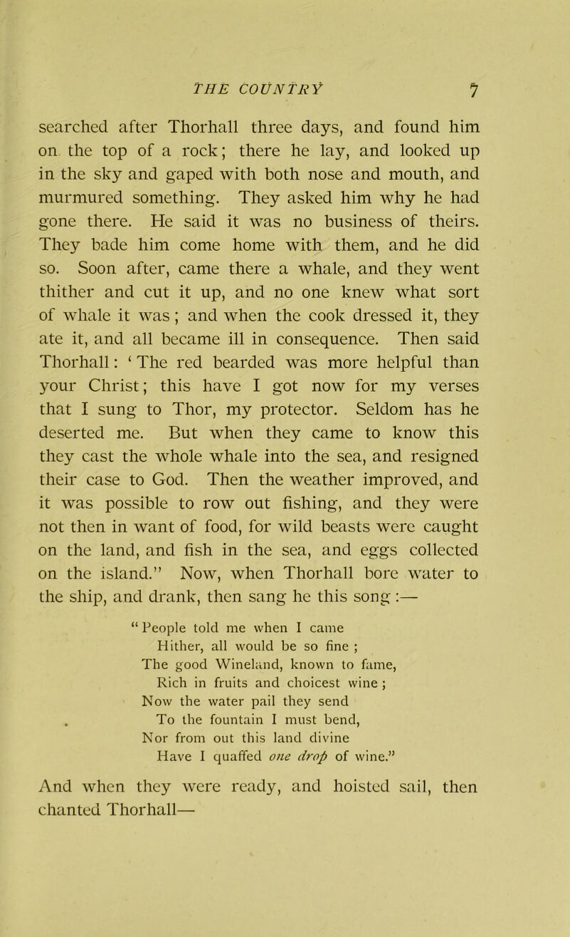 searched after Thorhall three days, and found him on the top of a rock; there he lay, and looked up in the sky and gaped with both nose and mouth, and murmured something. They asked him why he had gone there. He said it was no business of theirs. They bade him come home with them, and he did so. Soon after, came there a whale, and they went thither and cut it up, and no one knew what sort of whale it was; and when the cook dressed it, they ate it, and all became ill in consequence. Then said Thorhall: ‘ The red bearded was more helpful than your Christ; this have I got now for my verses that I sung to Thor, my protector. Seldom has he deserted me. But when they came to know this they cast the whole whale into the sea, and resigned their case to God. Then the weather improved, and it was possible to row out fishing, and they were not then in want of food, for wild beasts were caught on the land, and fish in the sea, and eggs collected on the island.” Now, when Thorhall bore water to the ship, and drank, then sang he this song:— “ People told me when I came Hither, all would be so fine ; The good Wineland, known to fame, Rich in fruits and choicest wine ; Now the water pail they send . To the fountain I must bend, Nor from out this land divine Have I quaffed one drop of wine.” And when they were ready, and hoisted sail, then chanted Thorhall—