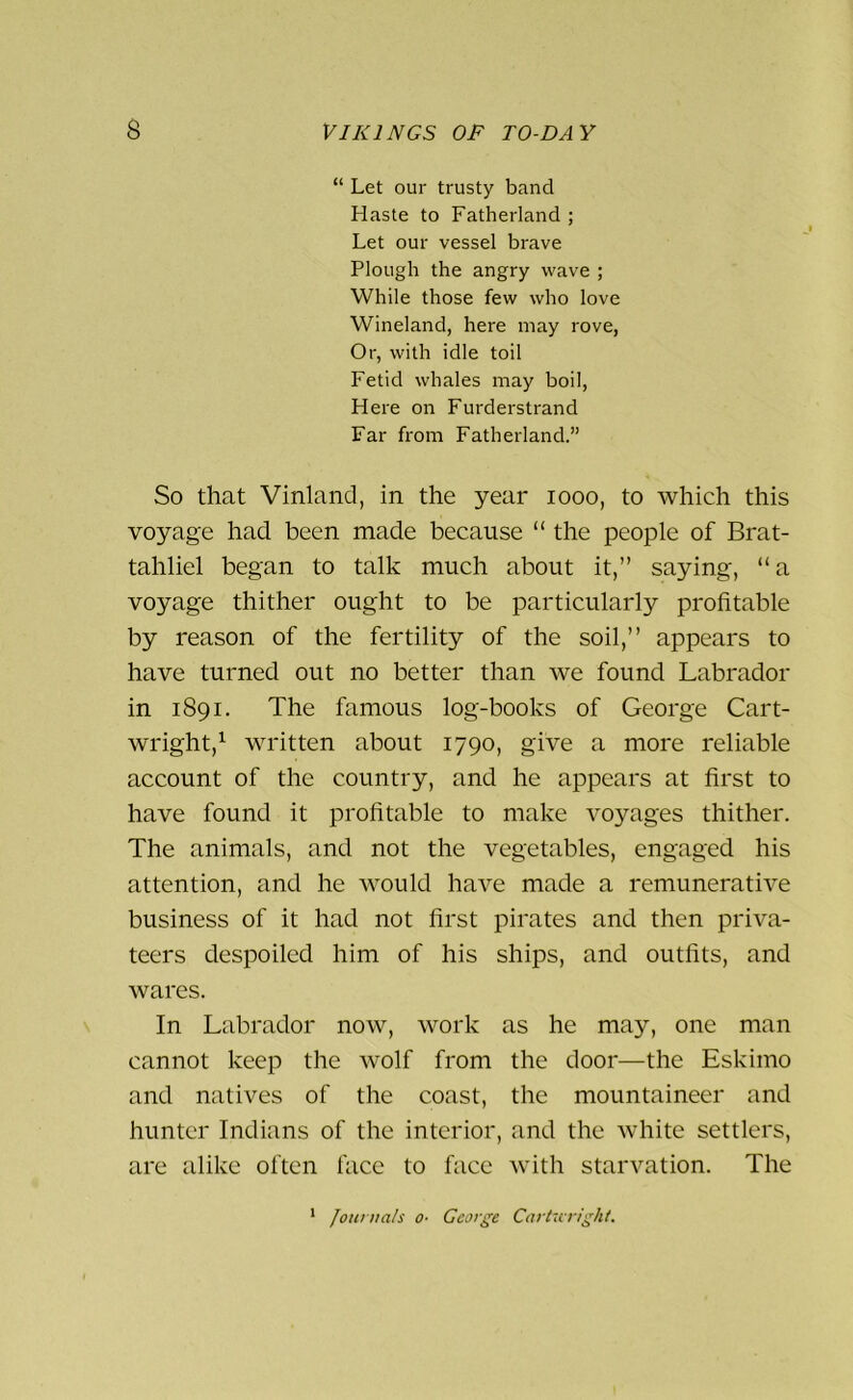 “ Let our trusty band Haste to Fatherland ; Let our vessel brave Plough the angry wave ; While those few who love Wineland, here may rove, Or, with idle toil Fetid whales may boil, Here on Furderstrand Far from Fatherland.” So that Vinland, in the year 1000, to which this voyage had been made because “ the people of Brat- tahliel began to talk much about it,” saying, “ a voyage thither ought to be particularly profitable by reason of the fertility of the soil,” appears to have turned out no better than we found Labrador in 1891. The famous log-books of George Cart- wright,1 written about 1790, give a more reliable account of the country, and he appears at first to have found it profitable to make voyages thither. The animals, and not the vegetables, engaged his attention, and he would have made a remunerative business of it had not first pirates and then priva- teers despoiled him of his ships, and outfits, and wares. In Labrador now, work as he may, one man cannot keep the wolf from the door—the Eskimo and natives of the coast, the mountaineer and hunter Indians of the interior, and the white settlers, are alike often face to face with starvation. The Journals o- George Car tic right. 1