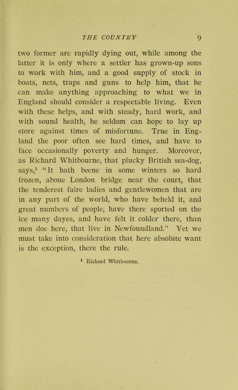 two former are rapidly dying out, while among the latter it is only where a settler has grown-up sons to work with him, and a good supply of stock in boats, nets, traps and guns to help him, that he can make anything approaching to what we in England should consider a respectable living. Even with these helps, and with steady, hard work, and with sound health, he seldom can hope to lay up store against times of misfortune. True in Eng- land the poor often see hard times, and have to face occasionally poverty and hunger. Moreover, as Richard Whitbourne, that plucky British sea-dog, says,1 “ It hath beene in some winters so hard frozen, aboue London bridge near the court, that the tenderest faire ladies and gentlewomen that are in any part of the world, who have beheld it, and great numbers of people, have there sported on the ice many dayes, and have felt it colder there, than men doe here, that live in Newfoundland.” Yet we must take into consideration that here absolute want is the exception, there the rule. 1 Richard Whitbourne.